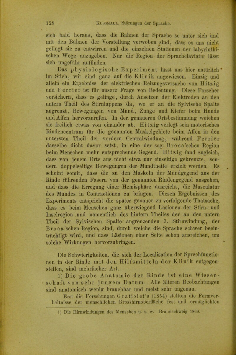 sich bald heraus, dass die Bahnen der Sprache so unter sich und mit den Bahnen der Vorstellung verwoben sind, dass es uns nicht gelingt sie zu eutwirreu und die einzelnen Stationen der labyrinthi- schen Wege anzugeben. Nur die Region der Sprachclaviatur lasst sich ungeflhr auffinden. Das physiologische Experiment lasst uns hier nattirlich • im Stich, wir sind ganz auf die Klinik angewiesen. Einzig und allein ein Ergebniss der elektrischen Reizungsversuche von Hitzig und Ferrier ist fiir unsere Frage von Bedeutung. Diese Forscher versichern, dass es gelinge, durch Ansetzen der Elektroden an den untern Theil des Stirnlappens da, wo er an die Sylvische Spalte angrenzt, Bewegungen von Mund, Zunge und Kiefer beim Hunde und Affen hervorzurufen. In der. genaueren Ortsbestimmung weichen sie freilich etwas von einander ab. Hitzig verlegt sein motorisches Rindencentrum fiir die genannten Muskelgebiete beim Affen in den untersten Theil der vordern Centralwindung, wahrend Ferrier dasselbe dicht davor setzt, in eine der sog. Broca'schen Region beim Menschen mehr entsprechende Gegend. Hitzig fand zugleich, dass von jenem Orte aus nicht etwa nur einseitige gekreuzte, son- dern doppelseitige Bewegungen der Mundtheile erzielt werden. Es scheint somit, dass die zu den Muskeln der Mundgegend aus der Rinde fiihrenden Fasern von der genannten Rindengegend ausgehen, und dass die Erregung einer Hemisphare ausreicht, die Musculatur des Mundes in Contractionen zu bringen. Diesen Ergebnissen des Experiments entspricht die spater genauer zu verfolgende Thatsache, dass es beim Menschen ganz ilberwiegeud Lasionen der Stirn- und Inselregion und nameutlich des hintern Theiles der an den untern Theil der Sylvischen Spalte angrenzenden 3. Stirnwindung, der Broca'schen Region, sind, durch welche die Sprache schwer beein- trachtigt wird, und dass Lasionen einer Seite schon ausreichen, um solche Wirkungen hervorzubringen. Die Schwierigkeiten, die sich der Localisation der Sprechfunctio- nen in der Rinde mit den Hilfsmitteln der Klinik entgegen- stellen, sind mehrfacher Art. 1) Die grobe Anatomic der Rinde ist eine Wissen- schaft von sehr jungem Datum. Alle alteren Beobachtungen sind anatomisch wenig brauchbar und meist sehr uugenau. Erst die Forsclmngen G ratio let's (1854) stellten die Formver- haltnisse der menschUchen Grosshirnoberflache fcst und ermoglichten 1) Die Hirnwintlungen des Menschen u. s. w. Braunschweig 1869.