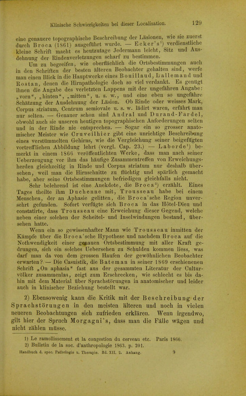 eine genauere topograpliisclie Beschreibimg der Lasionen, wie sie zuerst durch Broca (18GI) ausgefilhrt wiirde. — Ecker's') verdienstliche kleine Schrift maclit es lieutzutage Jedermann leicht, Sitz und Aus- delmiing der Rindenverletzungen scharf zu bestiramen. Um zu bet^reifeu, wie oberflachlich die Ortsbestimmungen auch in den Schriften der besten alteren Beobachter gehalten sind, werfe man einen Blick in die Hauptwerke eines Bouillaud,LaIlemand und Rostan, deuen die Hirnpathologie doch so viel verdankt. Es genugt ilmen die Angabe des verletzten Lappens mit der ungefaliren Angabe: „voru, „liinten, „mitten, u. s. w., und eine eben so ungefahre Schiitzung der Ausdehnuug der Lasion. Ob Rinde oder weisses Mark, Corpus striatum, Centrum semiovale u. s. w. ladirt waren, erfahrt man nur selten. — Genauer sclion sind Andral und Du rand-Far del, obwohl auch sie unseren lieutigen topograpliischen Anforderungen selten und in der Rinde nie entsprechen. — Sogar ein so grosser anato- misclier Meister wie Cruveilhier gibt eine unrichtige Beschreibung eines versttimmelten Gehirns, wie die Vergleichung seiner beigefiigten vortrefflichen Abbildung lehrt (vergl. Cap. 23.) — Laborde') be- merkt in einem 1866 veroffentlichten Werke, dass man nach seiner Ueberzeugung vor ihm das haufige Zusammentreifen von Erweicbungs- lierden gleichzeitig in Rinde und Corpus striatum nur deshalb iiber- sehen, weil man die Hirnsclmitte zu flticlitig und spiirlich gemacht habe, aber seine Ortsbestimmungen befriedigen gleichfalls nicht. Sehr belehrend ist eine Anekdote, die Broca^) erzahlt. Eines Tages theilte ihm Duchenne mit. Trousseau habe bei einem Menschen, der an Aphasie gelitten, die Broca'sche Region unver- sehrt gefunden. Sofort verfiigte sich Broca in das Hotel-Dieu und constatirte, dass Trousseau eine Erweichung dieser Gegend, welche neben einer solchen der Scheitel- und Inselwindungen bestand, iiber- sehen hatte. Wenn ein so gewissenhafter Mann wie Trousseau inmitten der Kampfe iiber die Broca'sche Hypothese und nachdem Broca auf die Nothwendigkeit einer gQpauen Ortsbestimmung mit aller Kraft ge- drungen, sich ein solches Uebersehen zu Schulden kommen liess, was darf man da von dem grossen Haufen der gewohnlichen Beobachter erwarten? — Die Casuistik, die Bat em an in seiner 1869 erschienenen Schrift „0n aphasia fast aus der gesammten Literatur der Cultur- volker zusammenlas, zeigt zum Erschrecken, wie schlecht es bis da- hin mit dem Material iiber Sprachstorungen in anatomischer und leider auch in klinischer Beziehung bestellt war. 2) Ebensowenig kann die Kritik mit der Beschreibung der Sprachstorungen in den meisten alteren und noch in viel en neueren Beobachtungen sich zufrieden erklareu. Wenn irgendwo, gilt hier der Spriich Morgagni's, dass man die Fiille wagen und nicht zahlen mlisse. 1) Le ramoUissement et la congestion du cerveau etc. Paris 1866. 2) Bulletin de la soc. d'anthropologie 1863. p. 201. Handbucli d. spec. Pathologie u. Therapie. Bd. XII. 2. Anhang. 9