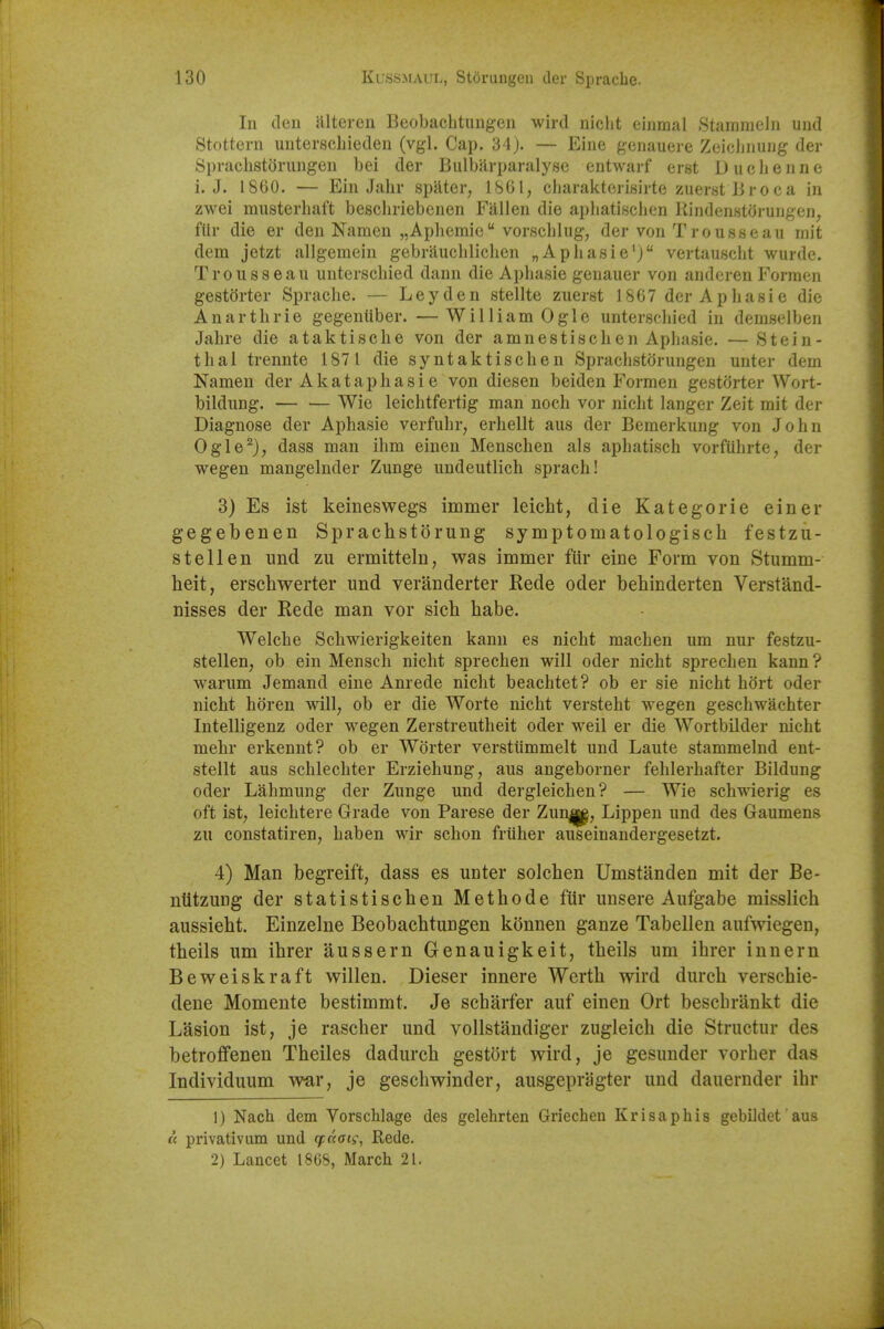 In den alteren Beobachtungen wird niclit einmal Stamnieln und Stottern unterschieden (vgl. Cap. 34). — Eine genauere Zeiclinung der SprachstiJrungen bei der Bulbflrparalysc entwarf erst Duchenne i. J. 1860. — Ein Jahr spUter, ISGl, cliarakterisirte zuerst Broca in zwei musterhaft beschriebcnen Fallen die apliatinchen liinden«torungen, flir die er den Namen „Apliemie vorschlug, der von Trousseau mit dem jetzt allgemein gebrauchliclien „Apliasie'j vertauscht wurde. Trousseau unterschied dann die Aphasie genauer von anderen Formen gestorter Sprache. — Ley den stellte zuerst 1867 der Aphasie die Anarthrie gegenliber. —WilliamOgle unterschied in demselben Jahre die ataktische von der amnestischen Aphasie. —Stein- thai trennte 187 1 die syntaktischen Sprachstorungen unter dem Namen der Akataphasi e von diesen beiden Formen gestorter Wort- bildung. Wie leichtfertig man noch vor nicht langer Zeit mit der Diagnose der Aphasie verfuhr, erhellt aus der Bemerkung von John Ogle^), dass man ihm einen Menschen als aphatiseh vorfUhrte, der wegen mangelnder Zunge undeutlich sprach! 3) Es ist keineswegs immer leicht, die Kategorie einer gegebenen Sprachstorung symptomatologisch festzli- st ell en und zu ermitteln, was immer flir eine Form von Stumm- heit, erschwerter und veranderter Rede oder behinderten Verstand- nisses der Rede man vor sich babe. Welehe Schwierigkeiten kami es nicht machen um nur festzu- stellen, ob ein Mensch nicht sprechen will oder nicht sprechen kann ? warum Jemand eine Amede nicht beachtet? ob er sie nicht hort oder nicht horen will, ob er die Worte nicht versteht wegen geschwachter Intelligenz oder wegen Zerstreutheit oder weil er die Wortbilder nicht mehr erkennt? ob er Worter verstiimmelt und Laute stammelnd ent- stellt aus schlechter Erziehung, aus angeborner fehlerhafter Bildung oder Lahmung der Zunge und dergleichen? — Wie schwierig es oft ist, leichtere Grade von Parese der Zun|p, Lippen und des Gaumens zu constatiren, haben wir schon friiher auseinandergesetzt. 4) Man begreift, dass es unter solcben Umstanden mit der Be- niitziiug der statistischen Metbode ftir unsere Aufgabe misslich aussieht. Einzelne Beobachtungen konnen ganze Tabellen aufwiegen, tbeils urn ihrer aussern Genauigkeit, tbeils um ihrer innern Beweiskraft willen. Dieser innere Werth wird diirch verschie- dene Momente bestimmt. Je scharfer auf einen Ort beschrankt die Lasion ist, je rascber und vollstandiger zugleich die Structur des betroffenen Theiles dadurch gestort wird, je gesunder vorher das Individuum war, je geschwinder, ausgepragter und dauernder ihr 1) Nach dem Vorschlage des gelehrten Griechen Krisaphis gebildet aus « privativum und cfaan, Rede. 2) Lancet 1868, March 21.