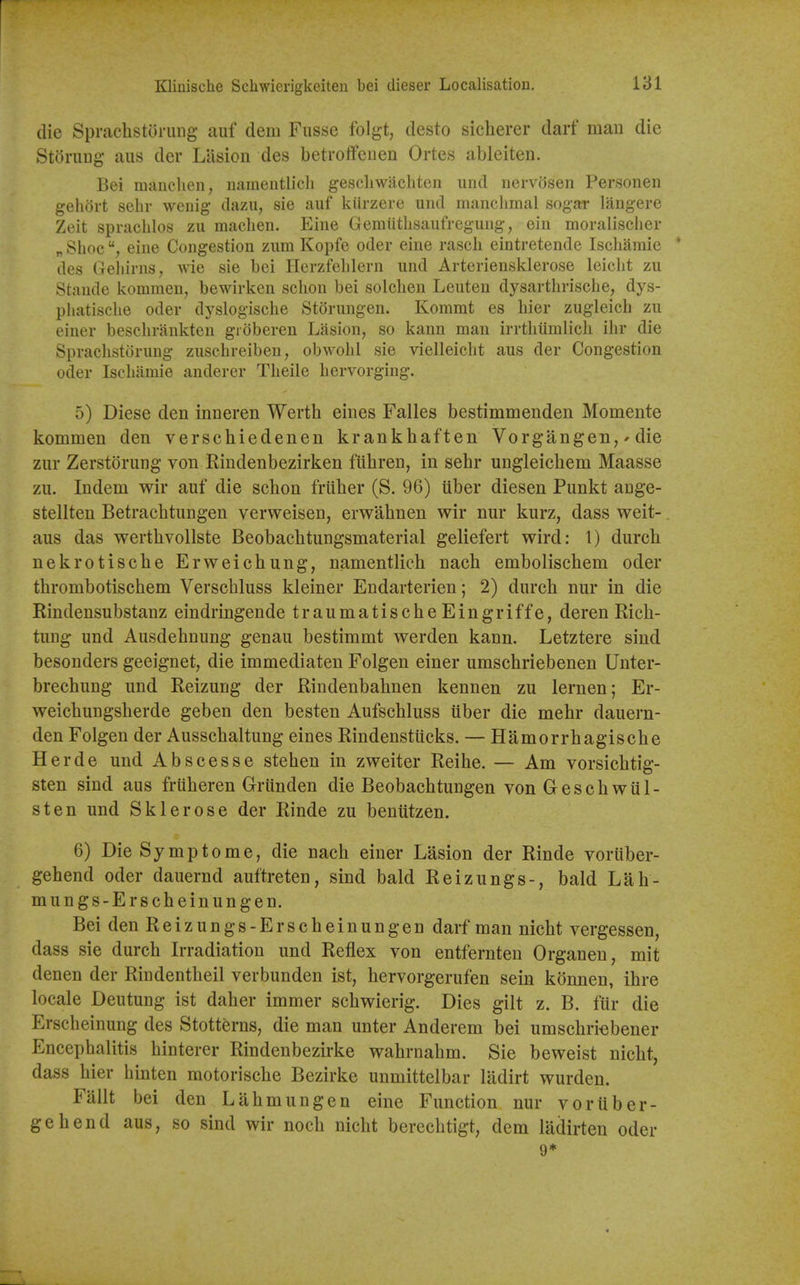 die Sprachstoruiig auf dem Fusse folgt, desto sicherer darf man die Storuug aus der Lasion des betroffcuen Ortes ableiten. Bei manclien, nameiitlicli gescliwiichten iind nervosen Personen gehort sehr weriig dazu, sie auf kiirzere iind manclimal sogar langere Zeit sprachlos zu maclien. Eine Gemiitlisaufreguiig, eiii moralischer „ Shoe eine Congestion znm Kopfe oder eine rascli eintretende Ischamie ' des Geliirns^ wie sie bei Herzfehlern und Arteriensklerose leiclit zu Staude kommen, bewirken sclion bei solclien Lenten dysartlirische, dys- pliatisclie oder dyslogische Storungen. Kommt es hier zugleich zu einer besclirankten gidberen Lasion, so kann man irrthiimlicli ihr die Sprachstorung zuschreiben, obwolil sie vielleiclit aus der Congestion oder Iseliamie anderer Tlieile liervorging. 5) Diese den inneren Wertb eines Falles bestimmenden Momente kommen den verscbiedenen krankhaften Vorgangen,' die zur Zerstorung von Rindenbezirken fiibren, in sebr ungleicbem Maasse zii. Indem wir auf die scbon friiber (S. 96) iiber diesen Punkt auge- stellten Betrachtungen verweisen, erwabnen wir nur kurz, dass weit-. aus das wertbvollste Beobacbtungsmaterial geliefert wird: 1) durch nekrotiscbe Erweicbung, namentlich nacb emboliscbem oder thrombotischem Verscbluss kleiner Endarterien; 2) durch nur in die Rindensubstanz eindringende traumatischeEingriffe, deren Ricb- tung und Ausdebnung genau bestimmt werden kann. Letztere sind besonders geeignet, die immediaten Folgen einer umscbriebenen Unter- brecbung und Reizung der Riudenbabnen kennen zu lernen; Er- weichungsberde geben den besten Aufscbluss uber die mebr dauern- den Folgen der Ausschaltung eines Rindenstiicks. — Hamorrbagiscbe Herde und Abscesse steben in zweiter Reihe. — Am vorsicbtig- sten sind aus friiberen Griinden die Beobacbtungen von Gescbwul- sten und Sklerose der Rinde zu beniitzen. 6) Die Symptome, die nacb einer Lasion der Rinde voriiber- gehend oder dauernd auftreten, sind bald Reizungs-, bald Lah- mungs-Erscbeinungen. Bei den Reizungs-Erscbeinungen darf man nicht vergessen, dass sie durch Irradiation und Reflex von entfernten Organen, mit denen der Rindentheil verbunden ist, hervorgerufen sein konnen, ihre locale Deutung ist daher immer schwierig. Dies gilt z. B. fiir die Erscheinung des Stotterns, die man unter Anderem bei umschriebener Encephalitis hinterer Rindenbezirke wahrnahm. Sie beweist nicht, dass hier binten motorische Bezirke unmittelbar ladirt wurden. Fallt bei den Lahmungen eine Function nur v or iiber- gehend aus, so sind wir noch nicht berechtigt, dem ladirten oder 9*