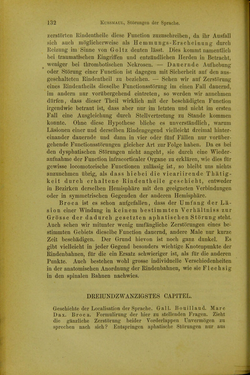 zerstortcn Rindentheile diese Function zuzuschreiben, da ihr Ausfall sich aucb mogliclierwcise als Hemmungs-Erscheinung durcb Reizung im Sinne von Goltz deutcn lasst. Dies kommt namentlicb bei traumatrscbcn Eingriffen und entzUndlicben Herden in Betracbt, weniger bei tbrombotiscben Neltroscu, — Dauernde Aufbebung Oder. Storung einer Function ist dagegen mit Sicberbeit auf den aus- geschalteten Rindentbeil zu bezieben. — Seben wir auf Zerstorung eines Rindentbeils dieselbe Functionsstorung im einen Fall dauernd, im andern nur voriibergebend eintreten, so werden wir annebmen dtirfen, dass dieser Tbeil wirklicb mit der bescbadigten Function irgendwie betraut ist, dass aber nur im letzten und nicbt im ersten Fall eine Ausgleicbung durcb Stellvertretung zu Stande kommen konnte. Obne diese Hypotbese bliebe es unverstandlicb, warum Lasionen einer und derselben Rindengegend vielleicbt dreimal binter- einander dauernde und dann in vier oder funf Fallen nur voriiber- gebende Functionsstorungen gleicher Art zur Folge baben. Da es bei den dyspbatiscben Storungen nicbt angebt, sie durcb eine Wieder- aufnabme der Function infracorticaler Organe zu erklaren, wie dies ftir gewisse locomotoriscbe Functionen zulassig ist, so bleibt uns nicbts anzunebmen ubrig, als dass biebei die vicariirende Tbatig- keit durcb erbaltene Rindentbeile gescbiebt, entweder in Bezirken derselben Hemispbare mit den geeigneten Verbindungen oder in symmetriscben Gegenden der anderen Hemispbare. Br oca ist es scbon aufgefallen, dass der Umfang der La- sion einer Windung in keinem bestimmten Verbaltniss zur Grosse der dadurcb gesetzten apbatiscben Storung stebt. Aucb seben wir mitunter wenig umfanglicbe Zerstijrungen eines be- stimmten Gebiets dieselbe Function dauernd, andere Male nur kurze Zeit bescbadigen. Der Grund bievon ist nocb ganz dunkel. Es gibt vielleicbt in jeder Gegend besonders wicbtige Knotenpunkte der Rindenbabnen, fiir die ein Ersatz scbwieriger ist, als fiir die anderen Punkte. Aucb besteben wobl grosse individuelle Verscbiedenbeiten in der anatomiscben Anordnung der Rindenbabnen, wie sie F1 e c b s i g in den spinalen Babnen nacbwies. DREIUNDZWANZIGSTES CAPITEL. Gescbicbte der Localisation der Sprache. Gall. Bouillaud. Marc Dax. Br oca. Formulirung der bier zu stellenden Fragen. Ziebt die ganzliche Zerstorung beider Vorderlappen Uuvermogen zu sprecben nacb sieb? Entspringen apbatisclie Storungen nur aus