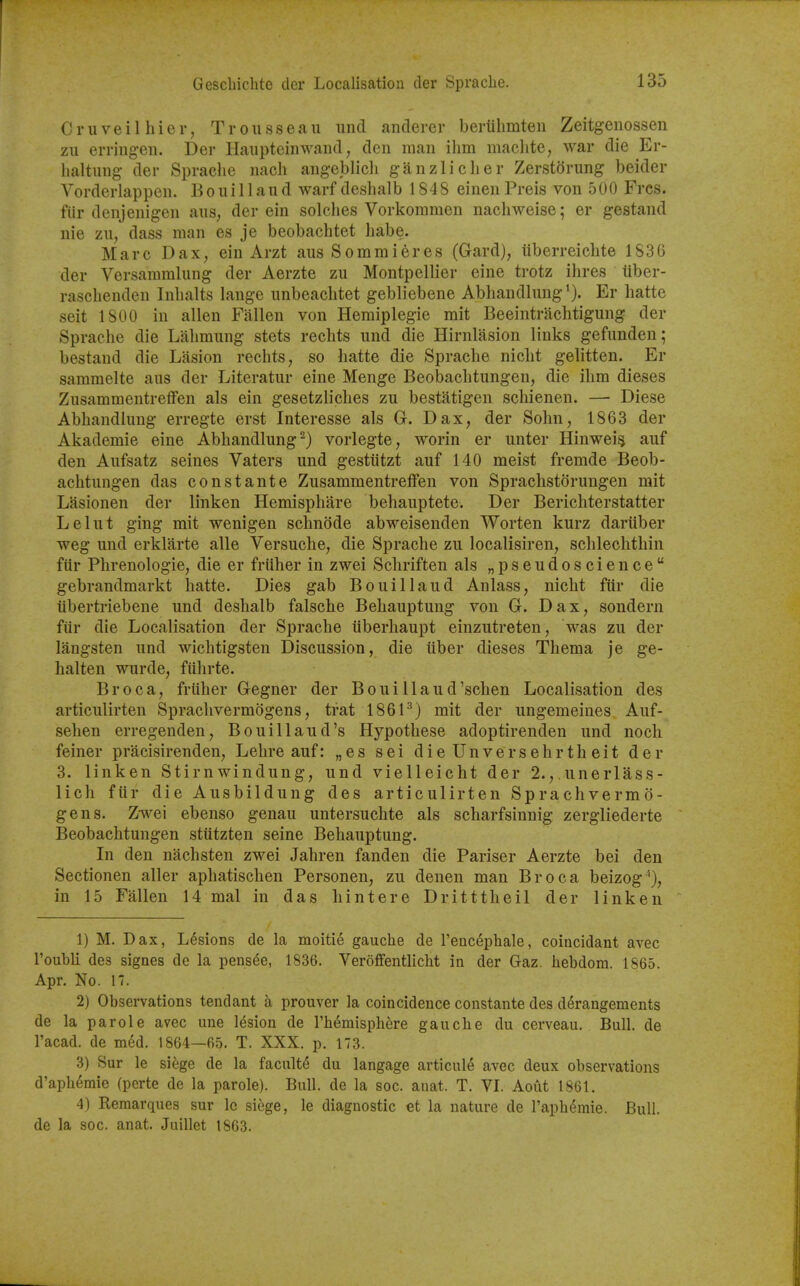 C r u V e i 1 h i e r, Trousseau und anderer beriihmten Zeitgenossen zu erringen. Der Haupteinwaiid, den man ihm machte, war die Er- haltung- der Sprache iiach angeblich ganzliclier Zerstorung beider Vorderlappen. Boui 1 laud warf deslialb 1848 einen Preis von 500 Frcs. fiir denjenigen aus; der ein solches Vorkonimen nachweise; er gestand nie zu, dass man es je beobachtet habe. Marc D a X, ein Arzt aus S o m m i e r e s (Gard), iiberreichte 1836 der Versammlung der Aerzte zu Montpellier eine trotz ilires tiber- raschenden Inbalts lange unbeacbtet gebliebene Abhandlung'). Er liatte seit 1800 in alien Fallen von Hemiplegie mit Beeintrachtigung der Sprache die Lalimung stets rechts und die Hirnlasion links gefunden; bestand die Lasion rechts, so hatte die Sprache nicht gelitten. Er sammelte aus der Literatur eine Menge Beobachtungen, die ihm dieses ZusammentrefFen als ein gesetzliches zu bestatigen schienen. — Diese Abhandlung erregte erst Interesse als G. Dax, der Sohn, 1863 der Akademie eine Abhandlung-) vorlegte, worin er unter Hinwei§ auf den Aufsatz seines Vaters und gestiitzt auf 140 meist fremde Beob- achtungen das constante Zusammentreffen von Sprachstorungen mit Lasionen der linken Hemisphere behauptete. Der Berichterstatter Lelut ging mit wenigen schnode abweisenden Worten kurz dariiber weg und erklarte alle Versuche, die Sprache zu localisiren, schlechthin fiir Phrenologie, die er friiher in zwei Schriften als „pseudoscience gebrandmarkt hatte. Dies gab Bouillaud Aniass, nicht fiir die iibertriebene und deshalb falsche Behauptung von G. Dax, sondern fiir die Localisation der Sprache iiberhaupt einzutreten, was zu der langsten und wichtigsten Discussion, die iiber dieses Thema je ge- halten wurde, fiihrte. Br oca, friiher Gegner der Boui llaud'schen Localisation des articulirten Sprachvermogens, trat 186P) mit der ungemeines Auf- sehen erregenden, Bouillaud's Hypothese adoptirenden und noch feiner pracisirenden, Lehre auf: „es sei dieUnversehrtheit der 3. linken Stirnwindung, und vieUeicht der 2., unerlass- lich fiir die Ausbildung des articulirten Sprachvermo- gens. Zwei ebenso genau untersuchte als scharfsinnig zergliederte Beobachtungen stiitzten seine Behauptung. In den nachsten zwei Jahren fanden die Pariser Aerzte bei den Sectionen aller aphatischen Personen, zu denen man Br oca beizog^), in 15 Fallen 14 mal in das hintere Dritttheil der linken 1) M. Dax, L6sions de la moitie gauche de rencephale, coincidant avec I'ouhli des signes de la pensde, 1836. Veroffentlicht in der Gaz. hebdom. 1865. Apr. No. 17. 2) Observations tendant a prouver la coincidence constante des derangements de la parole avec une lesion de Th^misphere gauche du cerveau. Bull, de I'acad. de med. 1864—65. T. XXX. p. 173. 3) Sur le sihge de la faculty du langage articul6 avec deux observations d'aph6mie (perte de la parole). Bull, de la soc. anat. T. VI. Aout 1861. 4) Remarques sur Ic siege, le diagnostic et la nature de raph^mie. Bull, de la soc. anat. Juillet 1863.