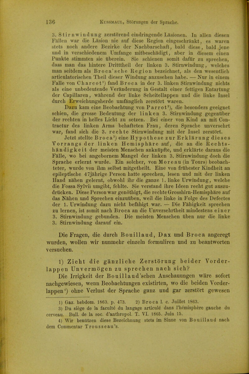 3. Stirnwindung zerstorend eindringende Lasionen. In alien diesen Fallen war die LSsion nie auf diese Region eingeschrankt, es waren stets nocli andere Bezirke der Naclibarscliaft, bald diese, bald jene iind in verschiedenem Umfange mitbescliadigt, aber in diesem einen Punkte stimmten sie tiberein. Sie schienen somit dafUr zu sprechen; dass man das hintere Dritttheil der linken 3. Stirnwindung, welches man seitdem als Broca'sclie Region bezeichnet, als den wesentlich articulatorischen Theil dieser Windung anzusehen habe. — Nur in einem Falle von Charcot*) fand Br oca in der 3. linken Stirnwindung nichts als eine unbedeutende Veranderung in Gestalt einer fettigen Entartung der Capillaren, wahrend der linke Scheitellappeu und die linke Insel durch Erweichungsherde umfanglich zerstiJrt waren. Dazu kam eine Beobachtung von Parrof^), die besonders geeignet schien, die grosse Bedeutung der linken 3. Stirnwindung gegentiber der rechten in helles Licht zu setzen. Bei einer von Kind an mit Con- tractur des linken Arms behafteten Frau, deren Sprache unversehrt war, fand sich die 3. re elite Stirnwindung mit der Insel zerstort. Jetzt stellte Broca^) eine Hypothese zurErklarung dieses Vorrangs der linken Hemisphare auf, die an die Rechts- handigkeit der meisten Menschen ankniipfte, und erklarte daraus die Falle, wo bei angebornem Mangel der linken 3. Stirnwindung doch die Sprache erlernt wurde. Ein solcher, von Moreau (in Tours) beobach- teter, wurde von ihm selbst mitgetheilt. Eine von frtihester Kindheit an epileptische 47jahrige Person hatte sprechen, lesen und mit der linken Hand nahen gelernt, obwohl ihr die ganze 1. linke Urwindung, welche die Fossa Sylvii umgibt, fehlte. Sie verstand ihre Ideen recht gut auszu- drticken. Diese Person war genothigt, die rechte Grosshirn-Hemisphare auf das Nahen und Sprechen einzuiiben, well die linke in Folge des Defectes der 1. Urwindung dazu nicht befahigt war. — Die Fahigkeit sprechen zu lernen, ist somit nach Br oca an die Unversehrtheit mindestens einer 3. Stirnwindung gebunden. Die meisten Menschen tiben nur die linke 3. Stirnwindung darauf ein. Die Fragen, die durch Bouillaud, Dax und Br oca angeregt wurden, wollen wir nunmehr einzeln formuliren und zu beantworten versuchen. 1) Zieht die ganzliche Zerstorung beider Vorder- lappen Unvermogen zu sprechen nach sich? Die Irrigkeit der Bouillaud'schen Anschauungen ware sofort nachgewiesen, wenn Beobachtungen existirten, wo die beiden Vorder- lappen'') ohne Verlust der Sprache ganz und gar zerstort gewesen 1) Gaz. hebdom. 1863. p. 473. 2) Broca 1. c. Juillet 1863. 3) Du siege de la faculty du langage articule dans rh^mispbere gauche du cerveau. Bull, de la soc. d'anthropol. T. VI. 1865. Juia 15. 4) Wir benutzen diese Bezeichnung stets im Sinne von Bouillaud nach dem Commentar Trousseau's.