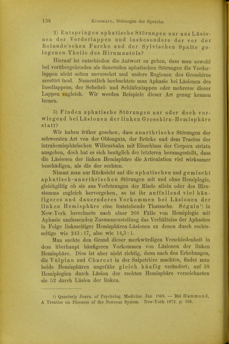 2) Entspringen aphatisclie Storungen nur ausLasio- nen der Vorclerlappen und insbesondere der vor der Kolando'schen Furcbe und der Sylvischen Spalte ge- legenen Theile des Hirnmantels? Hierauf ist entschieden die Antwort zu geben, dass man sowobl bei voriibergebenden als dauernden apbatiscben Storungen die Vorder- lappen nicbt selten unversehrt und andere Regionen des Grossbirns zerstort fand. Namentlicb beobacbtete man Apbasie bei Lasionen des Insellappens, der Scbeitel- und Schlafenlappen oder mebrerer dieser Lappen zugleicb. Wir werden Beispiele dieser Art genug kennen lernen. 3) Finden apbatiscbe StSrungen nur oder doch vor- wiegend beiLasionen der linken Grossbirn-Hemispbare statt? Wir baben fruber geseben, dass anartbriscbe Storungen der scbwersten Art von der Oblongata, der Briicke und dem Tractus der intrabemispbariscben Willensbabn mit Einscbluss der Corpora striata ausgeben, docb bat es sicb beziiglicb der letzteren berausgestellt, dass die Lasionen der linken Hemispbare die Articulation viel wirksamer bescbadigen, als die der recbten. Nimmt man nur Riicksicbt auf die apbatiscben und gemischt apbatiscb-anartbriscben Storungen mit und obne Hemiplegie, gleicbgiltig ob sie aus Verletzungen der Rinde allein oder des Hirn- stamms zugleicb bervorgeben, so ist ibr auffallend viel bau- figeres und dauernderes Vorkommen bei Lasionen der linken Hemispbare eine feststebende Tbatsacbe. Seguin*) in New-York berecbnete nacb einer 260 Falle von Hemiplegie mit Apbasie umfasseuden Zusammenstellung das Verbaltniss der Apbasien in Folge linksseitiger Hemispbaren-Lasionen zu denen durcb recbts- seitige wie 243:17, also wie 14,3:1. Man sucbte den Grund dieser merkwiirdigen Verscbiedenbeit in dem iiberbaupt baufigeren Vorkommen von Lasionen der linken Hemispbare. Dies ist aber nicbt ricbtig, denn nacb den Erbebungen, dieVulpian und Cbarcot in der Salpetriere macbten, findet man beide Hemispbaren ungefabr gleicb baufig verandert; auf 58 Hemiplegien durcb Lasion der recbten Hemispbare verzeicbueten sie 52 durcb Lasion der linken. 1) Quarterly Journ. of Psycholog. Medicine. Jan 1S6S. — Bei Hammond, A Treatise on Diseases of the Nervous System. New-York 1872, p. 199.