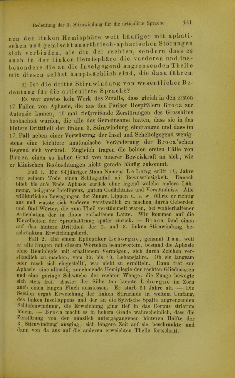 Bedeutung der 3. Stirnwindung fiir die articulirte Sprache. nen der linken Hemisphiire weit haufiger mit aphati- schen und gemischt anarthrisch-aphatischen Storungen sich verbinden, als die der rechten, sondern dass es auch in der linken Hemisphere die vorderen und ins- besondere die an die Inselgegend angrenzenden Theile mit diesen selbst hauptsachlich sind, die dazu ftihren. 6) 1st die dritte Stirnwindung von wesentlicher Be- deutung fur die articulirte Sprache? Es war gewiss kein Werk des Zufalls, dass gleich in den ersten 17 Fallen von Aphasie, die aus den Pariser Hospitalern Broca zur Autopsie kamen, 16 mal tiefgreifende Zerstorungen des Grosshirns beobachtet wurden, die alle das Gemeinsame batten, dass sie in das hintere Dritttheil der linken 3. Stirnwindung eindrangen und dass-im 17. Fall neben einer Verwtistung der Insel und Scheitelgegend wenig- stens eine leichtere anatomische Veranderung der Broca'schen Gegend sich vorfand. Zugleich tragen die beiden ersten Falle von Broca einen so hohen Grad von innerer Beweiskraft an sich, wie er klinischen Beobachtungen nicht gerade haufig zukommt. Fall 1. Ein 84jahriger Mann Namens LeLong erlitt 1 V2 Jahre vor seinem Tode einen Schlaganfall mit Bewusstlosigkeit. Danach blieb bis an's Ende Aphasie zuriick ohne irgend welche andere Lah- mung, bei.guter Intelligenz, gutem Gedachtniss und Verstandniss. Alle willkiirlicben Bewegungen der Zunge, Lippen u. s. w. fiihrte er rich tig aus und wusste sich Anderen verstandlich zu machen durch Geberden und fiinf Worter, die zum Theil verstummelt waren, bei wohlerhaltener Articulation der in ihnen enthaltenen Laute. Wir kommen auf die Einzelheiten der Sprachstorung spater zuriick. — Broca fand einen auf das hintere Dritttheil der 2. und 3. linken Stirnwindung be- schrankten Erweichungsherd. Fall 2. Bei einem Epileptiker Leborgne, genannt Tan, well er alle Fragen mit diesem Wortchen beantwortete, bestand die Aphasie ohne Hemiplegie mit erhaltenem Vermogen, sich durch Zeichen ver- standlich zu machen, vom 30. bis 40. Lebensjahre. Ob sie langsam oder rasch sich eingestellt', war nicht zu ermitteln. Dann trat zur Aphasie eine allmalig zunehmende Hemiplegie der rechten Gliedmassen und eine geringe Schwache der rechten Wange, die Zunge bewegte sich stets frei. Ausser der Silbe tan konnte Leborgne im Zorn auch einen langen Fluch ausstossen. Er starb 51 Jahre alt. — Die Section ergab Erweichung der linken Stirnrinde in weitem Umfang, des linken Insellappens und der an die Sylvische Spalte angrenzenden Schlafenwindung, die Erweichung ging tief in das Corpus striatum hinein. — Broca macht es in hohem Grade wahrscheinlich, dass die Zerstorung von der ganzlich untergegangenen hinteren Halfte der 3. Stirnwindung' ausging, sich langere Zeit auf sie beschrankte und dann von da aus auf die anderen erweichten Theile fortschritt.