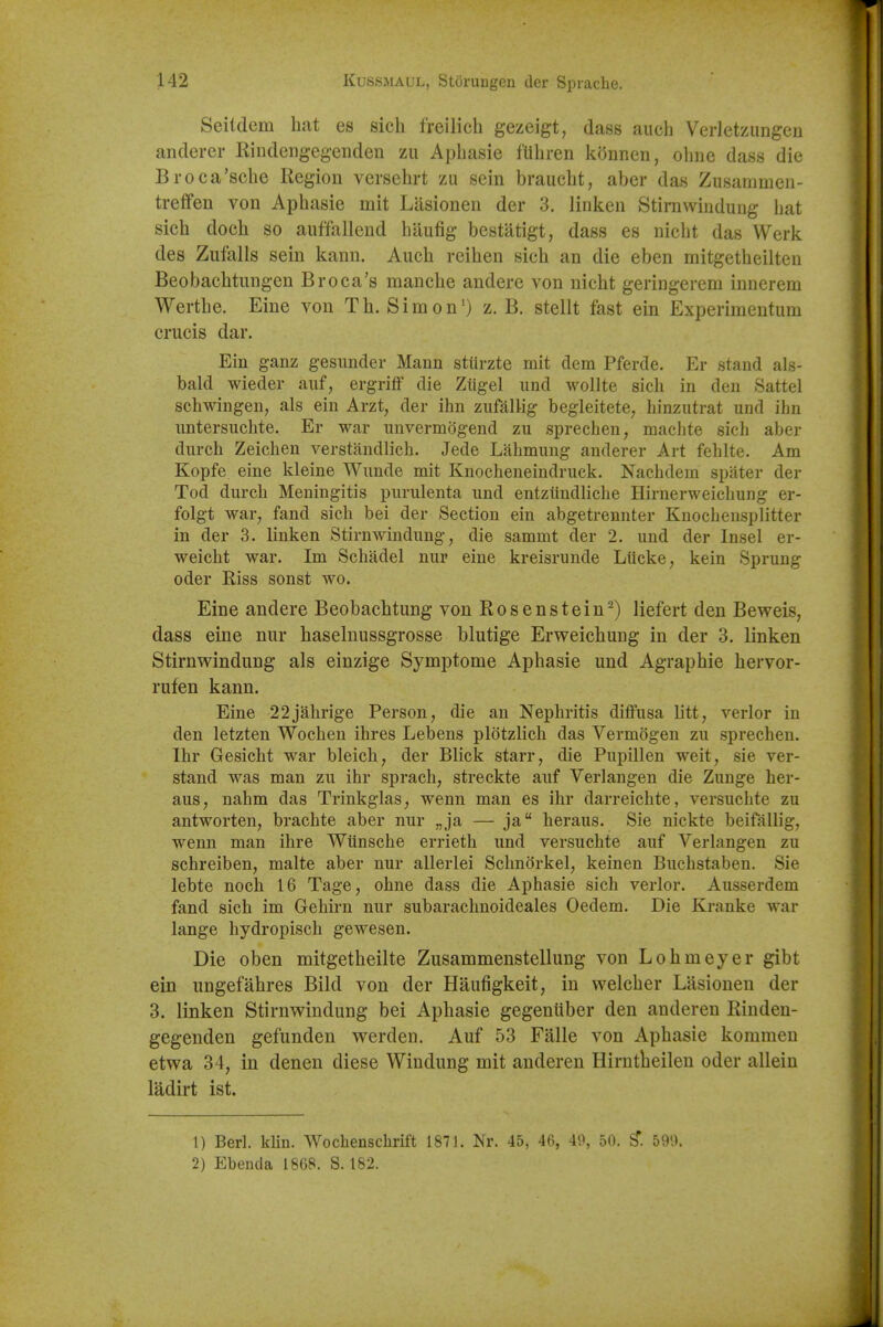 Seitdera hat es sich freilicli gezeigt, class audi Verletzungen anderer Rindeiigegenden zii Apliasie fliliren konnen, oline dass die Broca'sche Region vcrsehrt zu sein braucht, aber das Ziisammen- treffen von Aphasie mit Liisionen der 3. linken Stirnwindung liat sich doch so auffallend hliufig bestatigt, dass es nicht das Werk des Ziifalls sein kann. Aiich reihen sich an die eben mitgetheilten Beobachtungen Br oca's manche andere von nicht geringerem innerem Werthe. Eine von Th. Simon') z. B. stellt fast ein Experimentum crucis dar. Ein ganz gesunder Mann stiirzte mit dem Pferde. Er stand als- bald wieder auf, ergriff die Ziigel und wollte sich in den Sattel schwingen, als ein Arzt, der ihn zufalMg begleitete, hinzutrat und ibn untersuchte. Er war unvermogend zu sprechen, maclite sich a)3er durch Zeichen verstandlich. Jede Lahmung anderer Art fehlte. Am Kopfe eine kleine Wunde mit Knocheneindruck. Nachdem spater der Tod durch Meningitis purulenta und entziindhche Hirnerweichung er- folgt war^ fand sich bei der Section ein abgetrennter Knochensplitter in der 3. linken Stirnwindung, die sammt der 2. und der Insel er- weicht war. Im Schadel nur eine kreisrunde Liicke, kein Sprung Oder Riss sonst wo. Eine andere Beobachtung von Rosenstein-) liefert den Beweis, dass eine nur haselnussgrosse blutige Erweichuug in der 3. linken Stirnwindung als einzige Symptome Aphasie und Agraphie hervor- rufen kann. Eine 22jahrige Person, die an Nephritis diffusa litt, verier in den letzten Wochen ihres Lebens plotzlich das Vermogen zu sprechen. Ihr Gesicht war bleich, der Blick starr, die Pupillen weit, sie ver- stand was man zu ihr sprach, streckte auf Verlangen die Zunge her- aus, nahm das Trinkglas, wenn man es ihr darreichte, versuchte zu antworten, brachte aber nur „ja — ja heraus. Sie nickte beifallig, wenn man ihre Wtinsche errieth und versuchte auf Verlangen zu schreiben, malte aber nur allerlei Schnorkel, keinen Buchstaben. Sie lebte noch 16 Tage, ohne dass die Aphasie sich verier. Ausserdem fand sich im Gehirn nur subarachnoideales Oedem. Die Kranke war lange hydropisch gewesen. Die oben mitgetheilte Zusammenstellung von Lohmeyer gibt ein nngefahres Bild von der Haufigkeit, in vvelcher Lasionen der 3. linken Stirnwindung bei Aphasie gegeniiber den anderen Rinden- gegenden gefunden werden. Auf 53 Falle von Aphasie kommeu etwa 34, in denen diese Windung mit anderen Hirntheilen oder allein ladirt ist. 1) Berl. kliu. Wochenschrift 1871. Nr. 45, 46, 49, 50. ^. 599. 2) Ebencia 1868. S. 182.