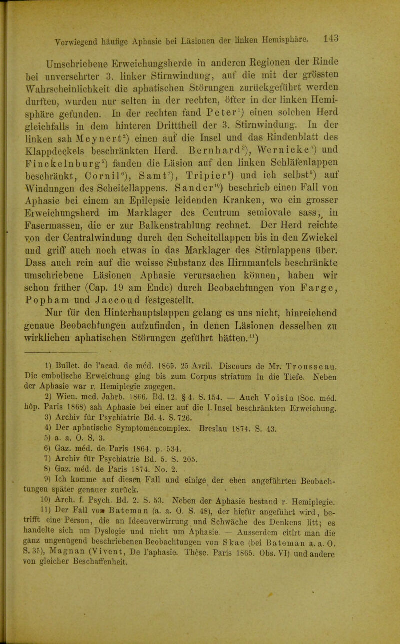 Umschriebene Erweiclmngsherde iu anderen Regionen der Einde bei unversehrter 3. linker Stirnwindung, aut die mit der grossten Wahrscbeinlichkeit die apbatischen Storungen zurlickgefUbrt werden durften, wiirden nur selten in der recbten, ofter in der linken Hemi- spbilre gefunden. In der recbten land Peter') einen solcben Herd gleicblalls in dem biuteren Dritttbeil der 3. Stirnwindung. In der linken sahMeynert-) einen auf die Insel und das Rindenblatt des Klappdeekels beschrilnkten Herd. Bernbard^'), Wernicke') und Finckelnburg') fanden die Liision auf den linken Scblafenlappen bescbrankt, Cornil), Sanity, Tripier') und ich selbst'^ auf Windungen des Scbeitellappens. Sander^) beschrieb einen Fall von Apbasie bei einem an Epilepsie leidenden Kranken, wo ein grosser Eiweicbungsberd im Marklager des Centrum semiovale sass,^ in Fasermassen, die er zur Balkenstrablung rechnet. Der Herd reiclite v.on der Centralwindung durch den Scheitellappen bis in den Zwickel und griflf auch nocb etwas in das Marklager des Stirnlappens liber. Dass aucli rein auf die weisse Substanz des Hirnmantels beschrankte umschriebene Lasionen Apbasie verursachen konnen, haben wir schon friiher (Cap. 19 am Ende) durch Beobachtungen von Farge, Popham und Jaccoud festgestellt. Nur fur den Hinterhauptslappen gelang es uns nicht, hinreichend genaue Beobachtungen aufzufinden, in denen Lasionen desselben zu wirklichen apbatischen Storungen gefiihrt batten. 1) Bullet, de I'acad. de m&d. 1865. 25 Avril. Discours de Mr. Trousseau. Die embolische Erweichung ging bis zum Corpus striatum in die Tiefe. Neben der Aphasie war r. Hemiplegie zugegen. 2) Wien. med. Jahrb. 1866. Bd. 12. §4. S. 154. — Aucb Voisin (Soc. m^d. hop. Paris 1868) sah Aphasie bei einer auf die 1. Insel beschrankten Erweicbung. 3) Archiv fur Psychiatrie Bd. 4. S. 726. 4) Der aphatische Symptomencomplex. Breslau 1874. S. 43. 5) a. a. 0. S. 3. 6) Gaz. med. de Paris 1864. p. 534. 7) Archiv fur Psychiatrie Bd. 5. S. 205. 8) Gaz. med. de Paris 1874. No. 2. 9) Ich komme auf diesen Fall und einige der eben angefuhrten Beobach- tungen spater genauer zuriick. 10) Arch. f. Psych. Bd. 2. S. 53. Neben der Aphasie bestand r. Hemiplegie. 11) Der Fall vo» Bateman (a. a. 0. S. 48), der hiefilr angefuhrt wird, be- trifft eine Person, die an Ideenverwirrung und Schwache des Denkens litt; es handelte sich um Dyslogie und nicht um Aphasie. — Ausserdem citirt man die ganz ungentigend beschriebenen Beobachtungen von Skae (bei Bateman a. a. 0. S. 35), Magnan (Vivent, De I'aphasie. Th^se. Paris 1865. Obs. VI) undandere von gleicher Beschatfenheit.