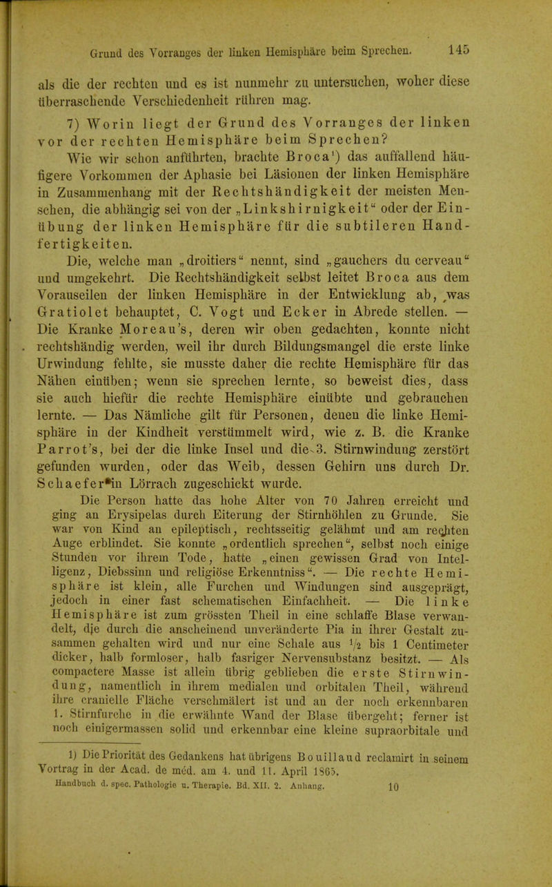 Griind des Yorranges der liuken Hemisphare beim Sprecheu. als die der rechten und es ist nunmehr zii uutersuclien, woher diese liberrascbende Verschiedenheit rlibren mag. 7) Woriu liegt der Grund des Yorranges der linken vor der rechten Hemisphare beim Sprecben? Wie wir scbon anfiibrten, bracbte Broca') das auffallend bau- figere Vorkommen der Apbasie bei Lasionen der linken Hemisphare in Zusammenbang mit der Kecbtshandigkeit der meisten Men- schen, die abbangig sei von der „ Link shir nigkeit oder der Ein- iibung der linken Hemisphare fUr die subtileren Hand- fertigkeiten. Die, welche man „ droitiers nennt, sind „ gauchers du cerveau und umgekehrt. Die Recbtshandigkeit selbst leitet Broca aus dem Voraiiseilen der linken Hemisphare in der Entwicklung ab, ,was Gratiolet bebauptet, C. Vogt und Ecker in Abrede stellen. — Die Kranke Morcan's, deren wir oben gedachten, konnte nicbt rechtshandig werden, weil ibr durch Bildungsmangel die erste linke Urwindung fehlte, sie musste daher die recbte Hemisphare fiir das Naben einiiben; wenn sie sprecben lernte, so beweist dies, dass sie auch hieflir die recbte Hemisphare einubte und gebrauchen lernte. — Das Namliche gilt fur Personen, denen die linke Hemi- sphere in der Kindheit verstiimmelt wird, wie z. B. die Kranke Parrot's, bei der die linke Insel und die-3. Stirnwindung zerstort gefunden wurden, oder das Weib, dessen Gehirn uns durch Dr. Schaefer^in Lorrach zugeschickt wurde. Die Person hatte das hobe Alter von 70 Jahren erreicbt und ging an Erysipelas durch Eiterung der Stirnhohlen zu Grunde. Sie war von Kind an epileptisch, rechtsseitig gelahmt und am reoJiten Auge erblindet. Sie konnte „ordentlich sprecben, selbst noch einige Stunden vor ihrem Tode, hatte „einen gewissen Grad von Intel- ligenz, Diebssinn und religiose Erkenntniss. — Die recbte Hemi- sphare ist klein, alle Furchen und Windungen sind ausgepragt, jedoch in einer fast schematischen Einfachheit. — Die linke Hemisphare ist zum grossten Theil in eine schlaflfe Blase verwan- delt, die durch die anscheinend unveranderte Pia in ihrer Gestalt zu- sammen gehalten wird und nur eine Schale aus 1/2 bis 1 Centimeter dicker, halb formloser, halb fasriger Nervensubstanz besitzt. — Als compactere Masse ist allein tibrig geblieben die erste Stirnwin- dung, namentlich in ihrem medialen und orbitalen Theil, wahrend ilire cranielle Fiache verschmalert ist und an der noch erkenubaren 1. Stirnfurche in die erwahnte Wand der Blase iibergeht; ferner ist noch einigermassen solid und erkennbar eine kleine supraorbitale und 1) DiePrioritat des Gedankens hatubrigens Bouillaud reclamlrt in seiiiem Vortrag in der Acad, de mcd. am 4. und 11. April 186'?. Handbucli d. spec. Pathologic u. Therapie. Bd. XII. 2, Anhang. IQ