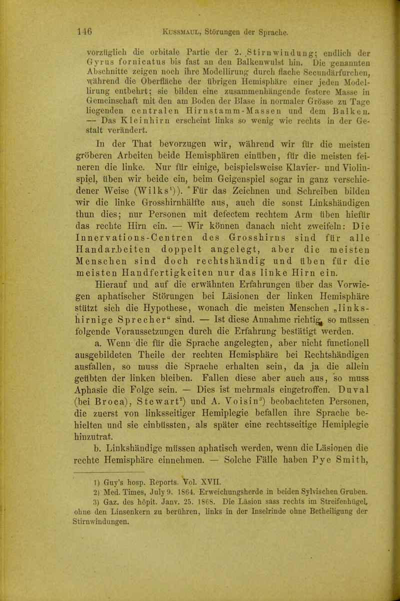 vorzliglicli die orbitale Partie der 2. .Stirn win dung; endlich der Gyrus fornicatus bis fast an den Balkenwulst bin. Die genannten Abscbnitte zeigen noch ihre Modellirung durcb flacbe Secundjirfurcben, ^Yabrend die Oberfiacbe der iibrigen Hemispliare einer jeden Model- lirung entbebrt; sie bilden eine zusaramenbangende festcre Masse in Gemeinscbaft mit den am Boden der Blase in normaler Grosse zu Tage liegenden centralen Hirnstamm-Massen und dem Balk en. — Das Kleinbirn erscbeint links so wenig wie recbts in der Ge- stalt verandert. In der That bevor/Aigen wir, wahrend wir fUr die meisten groberen Arbeiten beide Hemispbaren eintibeu, fUr die meisten fei- neren die linke. Nur fttr einige, beispielsweise Klavier- und Violin- spiel, iiben wir beide ein, beim Geigenspiel sogar in ganz verscbie- dener Weise (Wilks')). *Ftir das Zeicbnen und Scbreiben bilden wir die linke Grossbirnbalfte aus, aucb die sonst Linksbandigen thun dies; nur Personen mit defectem recbtem Arm iiben biefiir das recbte Hirn ein. — Wir konnen danach nicbt zweifeln: Die Innervations-Centren des Grosshirns sind ftir alle Handar.beiten doppelt angelegt, aber die meisten Menscben sind doch rechtsbandig und iiben fiir die meisten Handfertigkeiten nur das linke Hirn ein. Hierauf und auf die erw'ahnten Erfabrungen uber das Vorwie- gen apbatiscber Storungen bei Lasionen der linken Hemispbare stiitzt sicb die Hypothese, wonach die meisten Menscben „links- birnige Sprecher sind. — 1st diese Annabme ricbtig^ so miissen folgende Voraussetzungen durcb die Erfabrung bestatigt werden. a. Wenn die ftir die Spracbe angelegten, aber nicbt ftmctionell ausgebildeten Theile der rechten Hemispbare bei Eecbtsbandigen ausfallen, so muss die Spracbe erhalten sein, da ja die allein geUbten der linken bleiben. Fallen diese aber aucb aus, so muss Apbasie die Folge sein. — Dies ist mebrmals eingetroffen. Duval (bei Br oca), Stewart^) und A. Voisin^) beobacbteten Personen, die zuerst von linksseitiger Hemiplegie befallen ibre Spracbe be- hielten und sie einbussten, als spater eine recbtsseitige Hemiplegie hinzutrat. b. Linksbandige mussen apbatisch werden, wenn die Lasionen die recbte Hemispbare einnebmen. — Solclie Falle baben Pye Smitb, 1) Guy's hosp. Eeports. Vol. XVII. 2) Med. Times, July 9. 1864. Erweichungsherde in beiden Sylvischeu Gruben. 3) Gaz. des hopit. Janv. 25. 1868. Die Ltlsion sass recbts im Streifenhiigeb ohne den Linsenkern zu berixhren, b'nks in der Inselrinde ohne Betheiligung der Stirnwindungen.