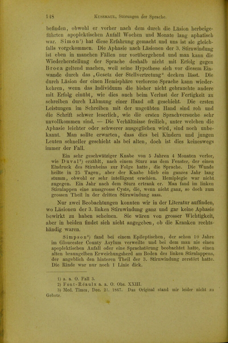 befinden, obwolil er vorber nacb dem durcb die Lasion berbeige- fUbrten apoplektiscben Anfall Wocben und Monate lang apbatiscb war. Sim 011^) bat diese Erfabrung gemacbt und uns ist sie gleicb- falls vorgekommen. Die Apbasie nacb Lasionen der 3. Stirnwindung ist eben in maucben Fallen nur vortibergebend und man kann die Wiederberstellung der Spracbe desbalb nicbt mit Erfolg gegen Broca geltend macben, well seine Hypotbese sicb vor diesem Ein- wande durcb das „Gesetz der Stellvertretung deck en lasst. Die durcb Lasion der einen Hemispbare verlorene Spracbe kann wieder- kebren, wenn das Individuum die bisber nicbt gebraucbte andere mit Erfolg einiibt, wie dies aucb beim Verlust der Fertigkeit zu schreiben durcb Labmung einer Hand oft gescbiebt. Die ersten Leistungen im Scbreiben mit der ungeubten Hand sind rob und die Scbrift scbwer leserlich, wie die ersten Spracbversucbe sebr unvollkommen sind. — Die Verbaltnisse freilicb, unter welcben die Apbasie leicbter oder scbwerer ausgeglicben wird, sind nocb unbe- kannt. Man sollte erwarten, dass dies bei Kindern und jungen Leuten scbneller gescbiebt als bei alten, docb ist dies keineswegs immer der Fall. Ein sebr gescbwatziger Knabe von 5 Jahren 4 Monaten verier, wie DuvaP) erzahlt, nacb einem Sturz aus dem Fenster, der einen Erndruck des Stirnbeins zur Folge hatte, die Spracbe. Die Wunde beilte in 25 Tagen, aber der Knabe blieb ein ganzes Jabr lang stumm, obwobl er sebr intelligent erscbien. Hemiplegie war nicbt zugegen. Ein Jabr nacb dem Sturz ertrank er. Man fand im linken Stirnlappen eine nussgrosse Cyste, die, wenn nicbt ganz, so docb zum grossen Tbeil in der dritten Stirnwindung sass. Nur zwei Beobacbtungen konnten wir in der Literatur auffinden, wo Lasionen der 3. linken Stirnwindung ganz und gar keine Apbasie bewirkt zu baben scbeinen. Sie waren von grosser Wicbtigkeit, aber in beiden findet sicb nicbt angegeben, ob die Kranken recbts- bandig waren. Simpson^) fand bei einem Epileptiseben, der scbon 10 Jahre im Grloucester County Asylum verweilte und bei dem man nie einen apoplektiscben Anfall oder eine Spracbstorung beobacbtet batte, einen alten braungelben Erweichungsherd am Boden des linken Stirnlappens, der angeblicb den hiuteren Tbeil der 3. Stirnwindung zerstort batte. Die Rinde war nur nocb 1 Linie dick. 1) a. a. 0. Fall 3. 2) Font-Rdaulx a. a. 0. Obs. XXIII. 3) Med. Times, Dec. 21. 1867. Das Origiual stand mir leider nicht zu Gebote.