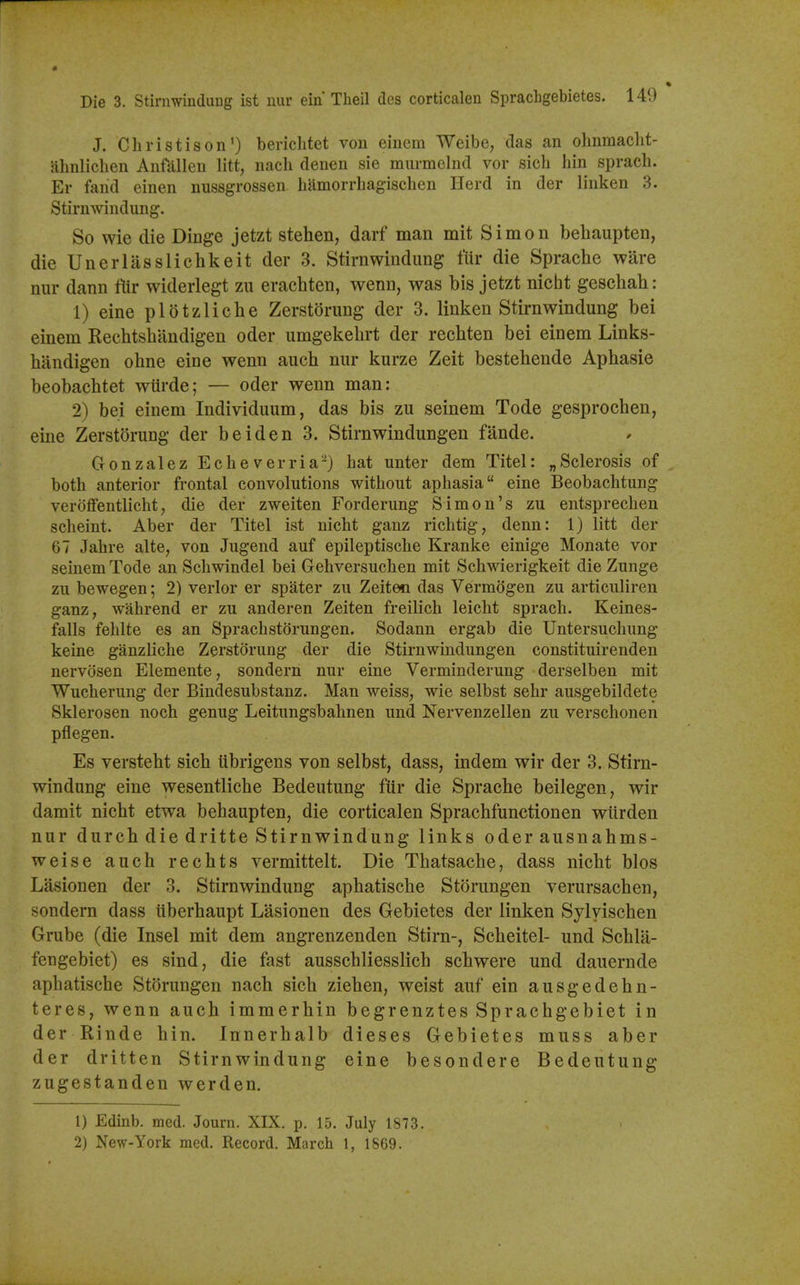 J. Christ is on') berichtet von einem Weibe, das an olinmaclit- ahnliclien Anfallen litt, nach denen sie murmelnd vor sich bin sprach. Er fand einen nussgrossen. bamorrbagisclien Herd in der liuken 3. Stirnwindung. So wie die Dinge jetzt stehen, darf man mit Simon behaupten, die Unerlasslichkeit der 3. Stirnwindung fur die Sprache ware nur dann Itir widerlegt zu erachten, wenn, was bis jetzt nicht geschah: 1) eine plotzlicbe Zerstdrung der 3. linken Stirnwindung bei einem Rechtshilndigen oder umgekehrt der recbten bei einem Links- handigen ohne eine wenn auch nur kurze Zeit bestehende Aphasie beobachtet wtirde; — oder wenn man: 2) bei einem Individuum, das bis zu seinem Tode gesprochen, eine Zerstorung der be id en 3. Stirnwindungen fande. Gonzalez E c h e v e r r i a -) bat unter dem Titel: „ Sclerosis of both anterior frontal convolutions without aphasia eine Beobachtung veroffentlicht, die der zweiten Forderung Simon's zu entsprechen scheint. Aber der Titel ist nicht ganz richtig, denn: 1) litt der 67 Jahre alte, von Jugend auf epileptische Kranke einige Monate vor seinem Tode an Schwindel bei Gehversuchen mit Schwierigkeit die Zunge zu bewegen; 2) verlor er spater zu Zeiten das VermSgen zu articuliren ganz, wahrend er zu anderen Zeiten freilich leicht sprach. Keines- falls fehlte es an Sprachstorungen. Sodann ergab die Untersuchung keine ganzliche Zerstorung der die Stirnwindungen constituirenden nervosen Elemente, sondern nur eine Verminderung derselben mit Wucherung der Bindesubstanz. Man weiss, wie selbst sehr ausgebildete Sklerosen noch genug Leitungsbahnen und Nervenzellen zu verschonen pflegen. Es versteht sich librigens von selbst, dass, indem wir der 3. Stirn- windung eine wesentliche Bedeutung ftir die Sprache beilegen, wir damit nicht etwa behaupten, die corticalen Sprachfunctionen wiirden nur durch die dritte Stirnwindung links oder ausnahms- weise auch rechts vermittelt. Die Thatsache, dass nicht bios Lasionen der 3. Stirnwindung aphatische Storangen verursachen, sondern dass iiberhaupt Lasionen des Gebietes der linken Sylvischen Grube (die Insel mit dem angrenzenden Stirn-, Scheitel- und Schla- fengebiet) es sind, die fast ausschliesslich schwere und dauernde aphatische Storungen nach sich ziehen, weist auf ein ausgedehn- teres, wenn auch immerhin begrenztes Sprachgebiet in der Rinde hin. Innerhalb dieses Gebietes muss aber der dritten Stirnwindung eine besondere Bedeutung zugestanden werden. 1) Edinb. med. Journ. XIX. p. 15. July 1873. 2) New-York med. Record. March t, 1869.