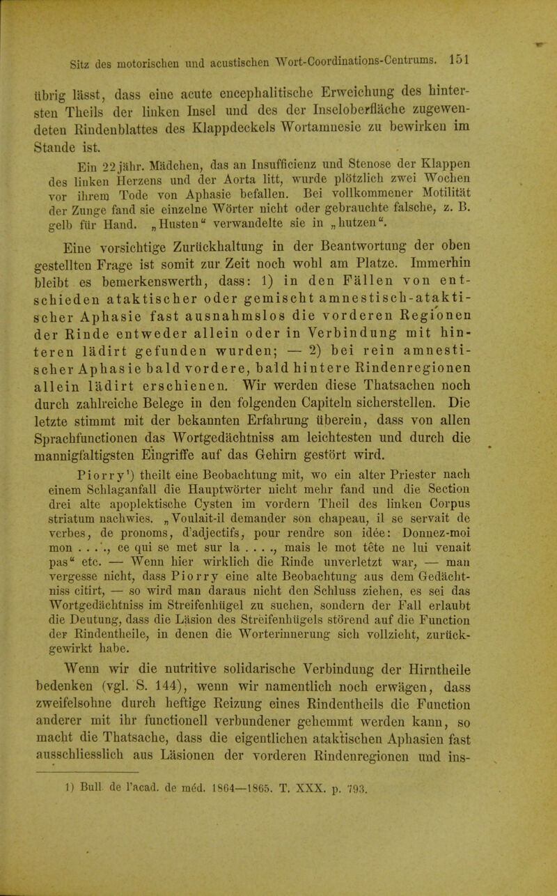 r Sitz des motorischen und acustischen Wort-Coordinatious-Ceutrums. 151 ttbrig liisst, dass eiue acute encephalitisclie Erweichung des hinter- steu Theils der liiiken Insel und des der Inseloberflache zugewen- deten Rindenblattes des Klappdeckels Wortamnesie zu bewirkeu im Stande ist. Ein 22 jahr. Madcben, das an Insufficienz und Stenose der Klappen des linken Herzens und der Aorta litt, wurde plotzlicb zwei Woclien vor ilirem Tode von Apbasie befallen. Bel voUkommener Motilitat der Zuiige fand sie einzelne Worter nicht oder gebrauchte falsche, z. B. gelb fiir Hand. „Husteu verwandelte sie in „liutzen. Eine vorsicbtige Zuriickbaltung in der Beantwortung der oben gestellten Frage ist somit zur Zeit nocb wobl am Platze. Immerhin bleibt es bemerkenswerth, dass: 1) in den Fallen von ent- scbieden ataktischer oder gemisebt amnestiscb-atakti- scber Apbasie fast ausnabmslos die vorderen Regionen der Rinde entweder allein oder in Verbindung mit hin- teren ladirt gefunden wurden; — 2) bei rein amnesti- scber Apbasie bald vordere, bald bintere Rindenregionen allein ladirt erscbienen. Wir vrerden diese Tbatsacben noch durch zablreicbe Belege in den folgenden Capiteln sicberstellen. Die letzte stimmt mit der bekannten Erfabrung iiberein, dass von alien Spracbfunctionen das Wortgedacbtniss am leicbtesten und durch die mannigfaltigsten Eingriffe auf das Gehirn gestort wird. Piorry') theilt eine Beobachtung mit, wo ein alter Priester nacli einem Scblaganfall die Hauptworter nicbt mebr fand und die Section drei alte apoplektische Cysten im vordern Theil des linken Corpus striatum nacliwies. „ Voulait-il demander son cbapeau, il se servait de verbes, de pronoms, d'adjectifs, pour rendre son idee: Donuez-moi mon ce qui se met sur la . . . mais le mot tete ne lui venait pas etc. — Wenn bier wirklicb die Rinde unverletzt war, — man vergesse nicht, dass P i o r r y eine alte Beobacbtung aus dem Gedacbt- niss citirt, — so wird man daraus nicbt den Schluss ziehen, es sei das Wortgedacbtniss im Streifenbiigel zu sucben, sondern der Fall erlaubt die Deutung, dass die Lasion des Streifenbiigels storend auf die Function der RindentheilC; in denen die Worterinnerung sicb vollzieht, zuriick- gewirkt babe. Wenn vy^ir die nutritive solidariscbe Verbindung der Hirntbeile bedenken (vgl. S. 144), wenn wir namentlicb nocb erwagen, dass zweifelsohne durcb beftige Reizung eines Rindentbeils die Function anderer mit ibr functionell verbundener gebemmt werden kann, so macbt die Tbatsache, dass die eigentlicben ataktiscben Apbasien fast ausschliesslicb aus Lasionen der vorderen Rindenregionen und ins-