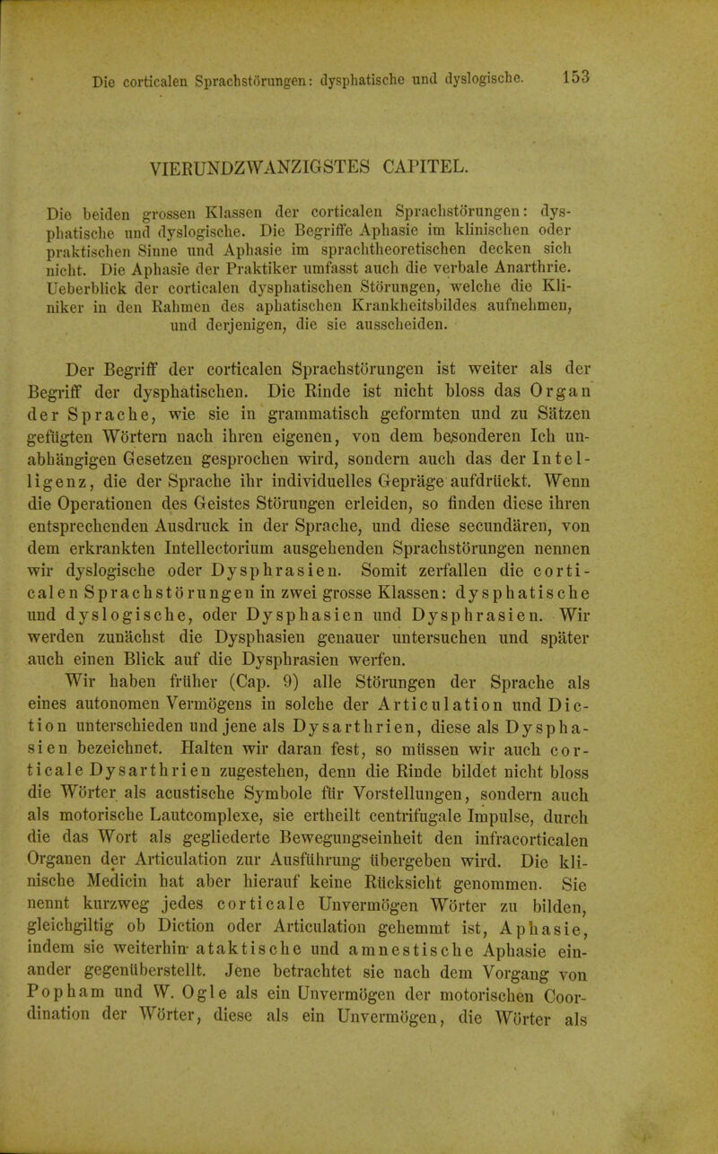 [ Die corticalen Sprachst(3rungen: dysphatische und dyslogische. 153 VIERUNDZWANZIGSTES CAPITEL. Die beiden grossen Klassen der corticalen Spraclistorungen: dys- phatische und dyslogische. Die Begriffe Aphasie im klinischen oder praktischen Sinne iind Aphasie im sprachtheoretischen decken sich nicht. Die Aphasie der Praktiker nmfasst auch die verbale Anarthrie. Ueberblick der corticalen dysphatischen Storungen, welche die Kli- niker in den Rahmen des aphatischen Krankheitsbildes aufnehmen; und derjenigen, die sie ausscheiden. Der Begriff der corticalen Sprachstorungen ist weiter als der Begriff der dysphatischen. Die Rinde ist nicht Moss das Organ der Sprache, wie sie in grammatisch geformten und zu Satzen gefugten Wortern nach ihren eigenen, von dem be3onderen Ich un- abhiingigen Gesetzen gesprochen wird, sondern auch das der Intel- ligenz, die der Sprache ihr individuelles Geprage aufdrtickt. Wenn die Operationen des Geistes Storungen erleiden, so finden diese ihren entsprechenden Ausdruck in der Sprache, und diese secundaren, von dem erkrankten Intellectorium ausgehenden Sprachstorungen nennen wir dyslogische oder Dysphrasien. Somit zeifallen die corti- calen Sprachstorungen in zwei grosse Klassen: dysphatische und dyslogische, oder Dysphasien und Dysphrasien. Wir werden zunachst die Dysphasien genauer untersuchen und spater auch einen Blick auf die Dysphrasien werfen. Wir haben friiher (Cap. 9) alle Storungen der Sprache als eines autonomen Vermogens in solche der Articulation und Dic- tion unterschieden undjeneals Dysarthrien, diese als Dyspha- sien bezeichnet, Halten wir daran fest, so miissen wir auch cor- ticale Dysarthrien zugestehen, denn die Rinde bildet nicht bloss die Worter als acustische Symbole fUr Vorstellungen, sondern auch als motorische Lautcomplexe, sie ertheilt centrifugale Impulse, durch die das Wort als gegliederte Bewegungseinheit den infracorticalen Organen der Articulation zur AusfUhrung libergeben wird. Die kli- nische Medicin hat aber hierauf keine Rticksicht genommen. Sie nennt kurzweg jedes corticale Unvermogen Worter zu bilden, gleichgiltig ob Diction oder Articulation gehemmt ist, Aphasie, indem sie weiterhin- ataktische und amnestische Aphasie ein- ander gegenuberstellt. Jene betrachtet sie nach dem Vorgang von Pop ham und W. Ogle als ein Unvermogen der motorischen Coor- dination der Worter, diese als ein Unvermogen, die Worter als