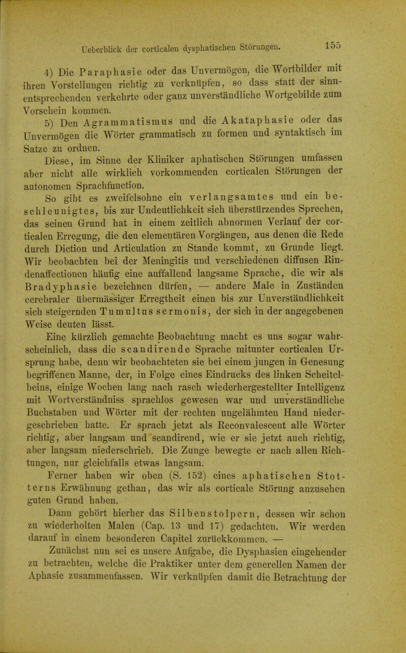 Ueberblick der corticalen dysphatischen Storimgeii. loo 4) Die Paraphasie oder das Unvermogcii, die Wortbilder mit ihren Vorstellungen rich tig zu verkiiiipfen, so dass statt der sinn- entsprechendeu verkelirte oder ganz unverstandliche Wortgebilde zum Vorsclieiii kommen. 5) Den Agrammatismus und die Akataphasie oder das UnvermSgen die Worter graramatisch zu formen und syntaktisch im Satze zu ordnen. Diese, im Sinne der Kliniker aphatischen Storungen umfassen aber nicbt alle wirklich vorkommenden corticalen Storungen der autonomen Sprachfuuction. So gibt es zweifelsohne ein verlangsamtes und ein be- schleunigtes, bis zur Undeutlichkeit sich uberstitrzendes Sprecben, das seinen Grund hat in einem zeitlich abnormen Verlauf der cor- ticalen Erregung, die den elementaren Vorgangen, aus denen die Rede durch Diction und Articulation zu Stande kommt, zu Grunde liegt. Wir beobachten bei der Meningitis und verschiedenen diffusen Rin- denaffectionen haufig eine auffallend langsame Sprache, die wir als Bradypbasie bezeichnen diirfen, — andere Male in Zustanden cerebraler uberraassiger Erregtheit eiuen bis zur Unverstandlichkeit sich steigernden Tumultussermonis, der sich in der angegebenen Weise deuten lasst. Eine kiirzlich gemachte Beobachtung macht es uns sogar wahr- scheinlich, dass die scandirende Sprache mitunter corticalen Ur- sprung babe, denn wir beobachteten sie bei einem jungen in Genesung begriffenen Manne, der, in Folge eines Eindrucks des linken Scheitel- beins, einige Wochen lang nacb rascb wiederhergestellter Intelligenz mit Wortverstandniss sprachlos gewesen war und unverstandliche Buchstaben und Worter mit der rechten ungelahmten Hand nieder- geschrieben hatte. Er sprach jetzt als Reconvalescent alle W6rter richtig, aber langsam und scandirend, wie er sie jetzt auch richtig, aber langsam niederschrieb. Die Zunge bewegte er nach alien Rich- tungen, nur gleichfalls etwas langsam. Ferner haben wir oben (S. 152) eines aphatischen Stot- terns Erwahnung gethan, das wir als corticale Storung anzusehen guten Grund haben. Dann gehort hierher das Silbenstolpern, dessen wir schon zu wiederholten Malen (Cap. 13 und 17) gedachten. Wir werden darauf in einem besonderen Capitel zuriickkommen. — Zunachst nun sei es unsere Aufgabe, die Dysphasien eingehender zu betrachten, welche die Praktiker unter dem generellen Namen der Aphasie zusammenfassen. Wir verknupfen damit die Betrachtung der