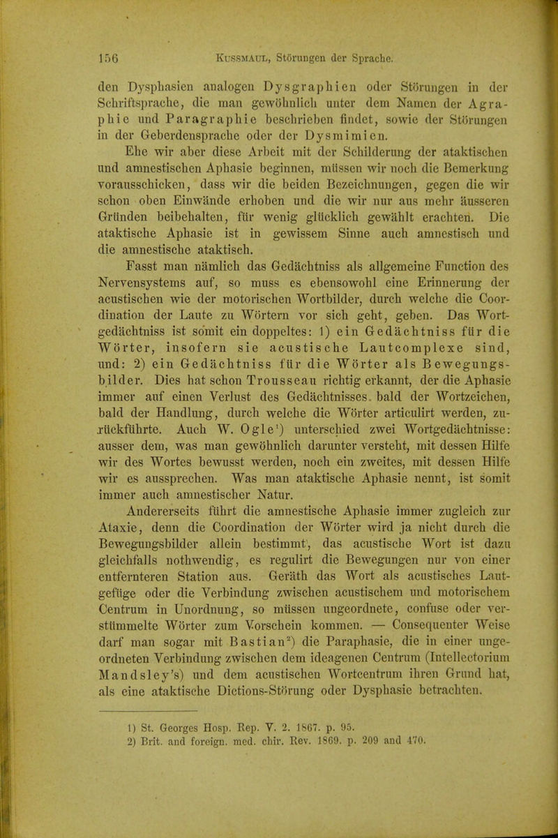 den Dyspliasien aiialogen Dysgraphien oder Storungen in der Scbriftspraclie, die man gewdhnlicli unter dem Namcn der Agra- phi e und Paragrapliie bescbrieben findet, sowie der Storungen in der Geberdenspracbe oder der Dysmimien. Ebe wir aber diese Arbeit mit der Scbilderung der ataktischen und amnestiscben Apbasie beginnen, mlissen wir noch die Bemerl^ung vorausschicken, dass wir die beiden Bezeicbnungen, gegen die wir schon oben Einwande erboben und die wir nur aus mebr ausseren Grtinden beibebalten, fiir wenig gliicklich gewahlt erachten. Die ataktische Apbasie ist in gewissem Sinne auch amnestiscb und die amnestiscbe ataktiseh. Fasst man namlich das Gedacbtniss als allgemeine Function des Nervensystems auf, so muss es ebensowohl eine Erinnerung der acustiscben wie der motoriscben Wortbilder, durcb welche die Coor- dination der Laute zu Wortern vor sicb gebt, geben. Das Wort- gedacbtniss ist sdmit ein doppeltes: 1) ein Gedacbtniss fiir die Worter, insofern sie acustische Lautcomplexe sind, und: 2) ein Gedacbtniss fiir die Worter als Bewegungs- bilder. Dies bat scbon Trousseau ricbtig erkannt, der die Apbasie immer auf einen Verlust des Gedacbtnisses. bald der Wortzeicben, bald der Handlung, durcb welcbe die Worter articulirt werden, zu- jiickftibrte. Aucb W. Ogle') unterscbied zwei Wortgedacbtnisse: ausser dem, was man gewobnlicb darunter verstebt, mit dessen Hilfe wir des Wortes bewusst werden, noch ein zweites, mit dessen Hilfe wir es aussprecben. Was man ataktische Apbasie nennt, ist somit immer auch amnestiscb er Natur. Andererseits fubrt die amnestiscbe Apbasie immer zugleicb zur Ataxic, denn die Coordination der Worter wird ja nicht durcb die Bewegungsbilder allein bestimmt, das acustische Wort ist dazu gleichfalls nothwendig, es regulirt die Bewegungen nur von einer entfernteren Station aus. Gerath das Wort als acustiscbes Laut- gefiige oder die Verbindung zwischen acustischem und motorischem Centrum in Unordnung, so miissen ungeordnete, confuse oder ver- stlimmelte Worter zum Vorscbein kommen. — Consequenter Weise darf man sogar mit Bastian^) die Paraphasie, die in einer unge- ordneten Verbindung zwischen dem ideagenen Centrum (Intellectorium Mandsley's) und dem acustiscben Wortcentrum ibren Grund hat, als eine ataktische Dictions-Storung oder Dysphasie betrachteu. 1) St. Georges Hosp. Rep. V. 2. 18G7. p. 95. 2) Brit, and foreign, med. chir. Rev. 1869. p. 209 and 470.