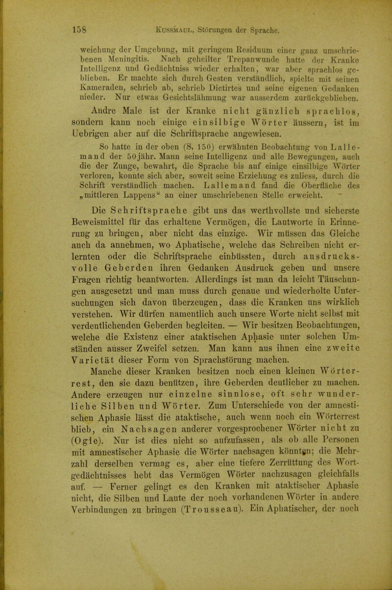 weicluing der Umgebiing, mit geringem Residuum einer ganz umsclirie- benen Meningitis. Nacli geheilter Trepanwuude hatto der Kranke Intelligenz und Gediiclitniss wieder erhalten, war aber spraclilos ge- blieben. Er machte sich durch Gesten verstandlich, si)ielte mit seinen Kameraden, schrieb ab, schrieb Dictirte's und seine eigenen Gedankeii nieder. Nur etwas Gesichtslahmung war ausserdem zurUckgeblieben. Andre Male ist der Kranke nicht ganzlich sprachlos, sondern kann noch einige einsilbige Worter aussern, ist im Uebrigen aber auf die Scbriftsprache angewiesen. So hatte in der oben (S. 150} erwahnten Beobachtung von Lalle- mand der 50jahr. Mann seine Intelligenz und alle Bewegungen, aucb die der Zunge, bewahrt, die Sprache bis auf einige einsilbige Worter verloren, konnte sicli aber, soweit seine Erzieliung es zuliess, durch die Schrift verstandlich machen. Lallemand fand die Oberflache des „mittleren Lappeus an einer umschriebenen Stelle erweiclit. Die Scbriftsprache gibt uns das werthvollste und sicherste Beweismittel ftir das erhaltene Vermogen, die Lautworte in Erinne- rung zu bringen, aber nicht das einzige. Wir mussen das Gleiche auch da annehmen, wo Aphatische, welche das Schreiben nicht er- lernten oder die Scbriftsprache einbussten, durch ausdrucks- volle Geberden ihren Gedanken Ausdruck geben und unsere Fragen richtig beantworten. Allerdings ist man da leicht Tauschun- gen ausgesetzt und man muss durch genaue und wiederholte Unter- suchungen sich davon iiberzeugen, dass die Kranken uns wirklich verstehen. Wir dtirfen namentlich aucli unsere Worte nicht selbst mit verdeutlichenden Geberden begleiten. — Wir besitzen Beobachtungen, welche die Existenz einer ataktischen Aphasie unter solchen Um- stlinden aiisser Zweifel setzen. Man kann aus ihnen eine zweite Varietat dieser Form von Sprachstorung machen. Manche dieser Kranken besitzen noch einen kleinen Worter- rest, den sie dazu beniitzen, ihre Geberden deutlicher zu machen. Andere erzeugen nur einzelne sinnlose, oft sehr wunder- liche Silben und Worter. Zum Unterschiede von der amnesti- sclien Aphasie lasst die ataktische, auch wenn noch ein Worterrest blieb, ein Nachsagen anderer vorgesprochener Worter nicht zu (Ogie). Nur ist dies nicht so aufzufassen, als ob alle Personen mit amnestischer Aphasie die Worter nachsagen konntgn; die Mehr- zahl derselben vermag es, aber eine tiefere Zerrlittung des Wort- gedilchtnisses hebt das Vermogen Worter nachzusagen gleichfalls auf. — Ferner gelingt es den Kranken mit ataktischer Aphasie nicht, die Silben und Laute der noch vorhandenen Worter in andere Verbindungen zu bringen (Trousseau). Ein Aphatischer, der noch