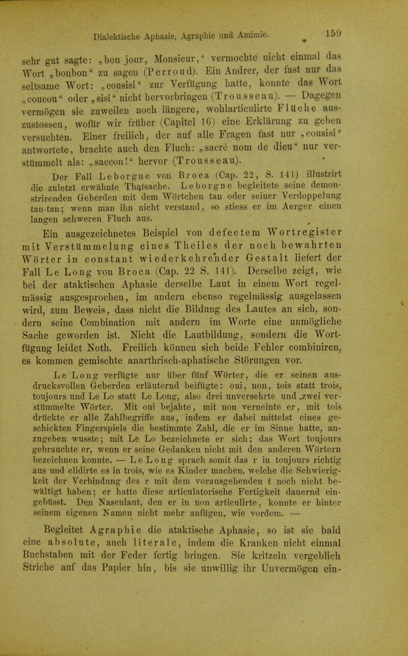 sehr gut sagte: „bon jour, Monsieur, vermochte nicht einmal das Wort „bonbon zu sagen (Perroud). Ein Andrer, der fast nur das seltsame Wort: „cousisi zur VerfUgung batte, konute das Wort „coucou Oder „sisi nicbt bervorbriugen (Trousseau). — Dagegen vermogen sie zuweilen nocb langere, woblarticulirte FlUcbe aus- zustossen, wofiir wir fruber (Capitel 16) eine Erklarung zu geben versucbten. Einer freilicb, der auf alle Fragen fast nur „cousisi'' antwortete, bracbte aucb den Flucb: „sacre nom de dieu nur ver- sttimmelt als: „saccon! bervor (Trousseau). Der Fall Leborgiie von Br oca (Cap. 22, S. 141) illustrirt die zuletzt erwahnte Th^tsacbe. Leborgne begleitete seine demon- strirenden Geberden mit dem Wortcben tan oder seiner Verdoppelung tan-tan; wenn man ihn nicbt verstand, so stiess er im Aerger einen langen scbweren Flucb aus. Ein ausgezeicbnetes Beispiel von defectem Wort register mit Verstiimmelung eines Tbeiles der nocb bewabrten Worter in constant wi ederkebrender Gestalt liefert der Fall Le Long von Br oca (Cap. 22 S. 141). Derselbe zeigt, wie bei der ataktiscben Apbasie derselbe Laut in einem Wort regel- massig ausgesprocben, im andern ebenso regelmassig ausgelassen wird, zum Beweis, dass nicbt die Bildung des Lautes an sicb, son- dern seine Combination mit andern im Worte eine unmoglicbe Sacbe geworden ist. Nicbt die Lautbildung, sondern die Wort- fiigung leidet Notb. Freilicb konnen sicb beide Febler combiniren, es kommen gemiscbte anartbriscb-apbatiscbe Storungen vor. Le Long verfugte nur iiber fiinf Worter, die er seinen aiis- drucksvollen Geberden erlauternd beifiigte: oui, non, tois statt trois, tonjours und Le Lo statt Le Long, also drei unversebrte und .zwei ver- stiimmelte Worter. Mit oui bejahte, mit non verneinte er, mit tois drtickte er alle ZahlbegrifFe aus, indem er dabei mittelst eines ge- schickten Fingerspiels die bestimmte Zahl, die er ira Sinne batte, an- zugeben wusste; mit Le Lo bezeicbnete er sicb; das Wort toujours gebrauchte er, wenn er seine Gedanken nioht mit den anderen Wdrtern bezeichnen konnte. — Le Long spracb somit das r in toujours richtig aus und elidirte es in trois, wie es Kinder macben, welcbe die Scbwierig- keit der Verbindung des r mit dem vorausgehenden t nocb nicht be- waltigt haben; er batte diese articulatorische Fertigkeit dauernd ein- gebiisst. De;i Nasenlaut, den er in non articulirte, konnte er hinter seinem eigenen Namen nicbt mebr anfiigen, wie vordem. — Begleitet Agrapbie die ataktiscbe Apbasie, so ist sie bald eine absolute, aucb literale, indem die Kranken nicbt einmal Bucbstaben mit der Feder fertig bringen. Sie kritzeln vergeblicb Stricbe auf das Papier bin, bis sie unwillig ibr Unvermogen ein-