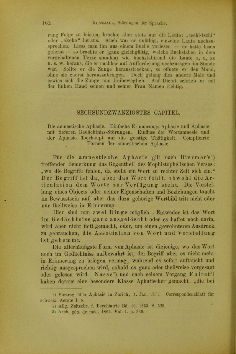 rung Folge zu leisteii, brachte aber stets nur die Laute; „ tsclii-tsclii Oder „akoko lieraus. Auch war er unfahig, eiiizelne Laute uaclizu- spreclien. Liess man ihn aus einem Buclie vorlesen — er hatte lesen gelernt — so braclite er (ganz gleichgliltig, welche Biiclistaben in dem vorgehaltenen Texte standen) wie buchstabirend die Laute a, u, ae u. s. w. lierauS; die er nachher auf Aufforderung naclizusagen im Stande war. Sollte er die Zunge herausstrecken, so (jfFnete er den Mund, ohne sie zuerst herauszubringen. Doch gelang dies andere Male und erwies sicli die Zunge nun freibeweglich. Auf Dictat schrieb er mit der linken Hand seinen und seiner Frau Namen richtig. SECHSUNDZWANZIGSTES CAPITEL. Die amnestische Aphasie. Einfache Erinnerungs-Apliasie und Aphasie mit tieferen Gedaclitniss-Storungen. Einfluss der Wortamnesie und der Aphasie tiberhaupt auf die geistige Thatigkeit. Complicirte Formen der amnestischen Aphasie. Fiir die amnestische Aphasie gilt nach Biermer's') treffender Bemerkung das Gegentheil des Mephistophelischen Verses: „wo die Begriffe fehlen, da stellt einWort zu rechter Zeit sich ein. Der Begriff ist da, aber das Wort fehlt, obwohl die Ar- ticulation dem Worte zur Verfugung steht. Die Vorstel- lung eines Objects oder seiner Eigenschaften und Beziehungen taucht im Bewusstsein auf, aber das dazu gehorige Wortbild tritt nicht oder nur theilweise in Erinnerung. Hier sind nun zwei Dinge moglich. • Entweder ist das Wort im Gedachtniss ganz ausgeldscht oder es haftet noch darin, wird aber nicht flott gemacht, oder, um einen gewohnteren Ausdruck zu gebrauchen, die Association von Wort und Vorstelluug istgehemmt. Die allerhaufigste Form von Aphasie ist diejeuige, wo das Wort noch im Gedachtniss aufbewahrt ist, der Begriff aber es nicht mehr in Erinnerung zu bringen vermag, wahreud es sofort auftaucht und richtig ausgesprochen wird, sobald es ganz oder theilweise vorgesagt oder gelesen wird. Nasse^) und nach seinem Vorgang Falret^) haben daraus eine besondere Klasse Aphatischer gemacht, „die bei 1) Vortrag liber Aphasie in Zurich, 1. Jan. 1871. Correspondenzblatt fiir schweiz. Aerzte L 8. 2) Allg. Zeitschr. f. Psychiatrie Bd. 10. 1853. S. 525. 3) Arch. g^n. de m6d. 1864. Vol. I. p. 339.