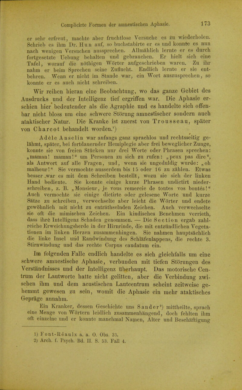 Complicirte Foimeu der amuestischen Aphasie. er selir erfreut, maclite aber friichtlose Versuclie es zii wiederliolen. Schrieb es ilim Dr. II un auf, so buchstabirte er es uud konute es nun nacli wenigen Versuclien aiisspreclien. Allmahlicli lernte er es durch fortgesetzte Uebiing behalten und gebrauclien. Er liielt sich eine Tafel, worauf die notliigen Wdrter aufgeschrieben waren. Zu ihr nahm er beim Sprecheu seine Zufluclit. Endlich lernte er sie ent- behren. Wenn er nicht im Stande war, ein Wort auszusprechen, so konnte er es audi niclit schreiben. Wir reiben bieran eine Beobacbtung, wo das ganze Gebiet des Ausdrucks und der Intelligenz tief ergriffen war. Die Apbasie er- schien bier* bedeutender als die Agrapbie und es handelte sicb offen- bar nicbt bloss urn eine scbwere Storung amnestiscber sondern aucb ataktiscber Natur. Die Kranke ist zuerst von Trousseau, spater von Cbarcot bebandelt worden.') Adele Anselin war anfangs ganz spracblos und recbtsseitig ge- lahmt, spater, bei fortdauernder Hemiplegie aber frei beweglicber Zunge, konnte sie von freien Stiicken nur drei Worte oder Pbrasen sprechen: „ maman! maman! um Personen zu sich zu rufen: „ peux pas dire als Antwort auf alle Fragen, und, wenn sie ungeduldig wurde: „oh malheur! Sie vermochte ausserdem bis 15 oder 16 zu zablen. Etwas besser .war es mit dem Schreiben bestellt, wozu sie sich der linken Hand bediente. Sie konnte einige kurze Pbrasen undictirt nieder- schreiben, z. B. „Monsieur, je vous remercie de toutes vos bontes! Auch vermochte sie einige dictirte oder gelesene Worte und kurze Satze zu schreiben, verwechselte aber leicht die Worter und endete gewcJhnlich mit nicht zu entrathselnden Zeichen. Auch verwechselte sie oft die mimischen Zeichen. Ein kindisches Benehmen verrieth, dass ihre Intelligenz Schaden genommeh. — Die Section ergab zahl- reiche Erweichungsherde in der Hirnrinde, die mit entztindlichen Vegeta- tionen im linken Herzen zusammenhingen. Sie nahmen hauptsachlich die linke Insel urid Randwindung des Schlafenlappens, die rechte 3. Stirnwindung und das rechte Corpus caudatum ein. Im folgenden Falle endlich handelte es sicb gleicbfalls urn eine scbwere amnestische Aphasie, verbunden mit tiefen Storungen des Verstandnisses und der Intelligenz iiberbaupt. Das motorische Cen- trum der Lautworte hatte nicbt gelitten, aber die Verbindung zwi- schen ibm und dem acustiscben Lautcentrum scheint zeitweise ge- hemmt gewesen zu sein, womit die Aphasie ein mehr ataktiscbes Geprage annahm. Ein Kranker, dessen Geschichte uns San der 2) mittheilte, sprach eine Menge von Wortern leidlich zusammenhangend, doch fehlten ilim oft einzelne und er konnte manchmal Namen, Alter und Beschaftigung 1) Font-Reaulx a. a. 0. Obs. 33. 2) Arch. f. Psych. Bd. II. S. 53. Fall 4.