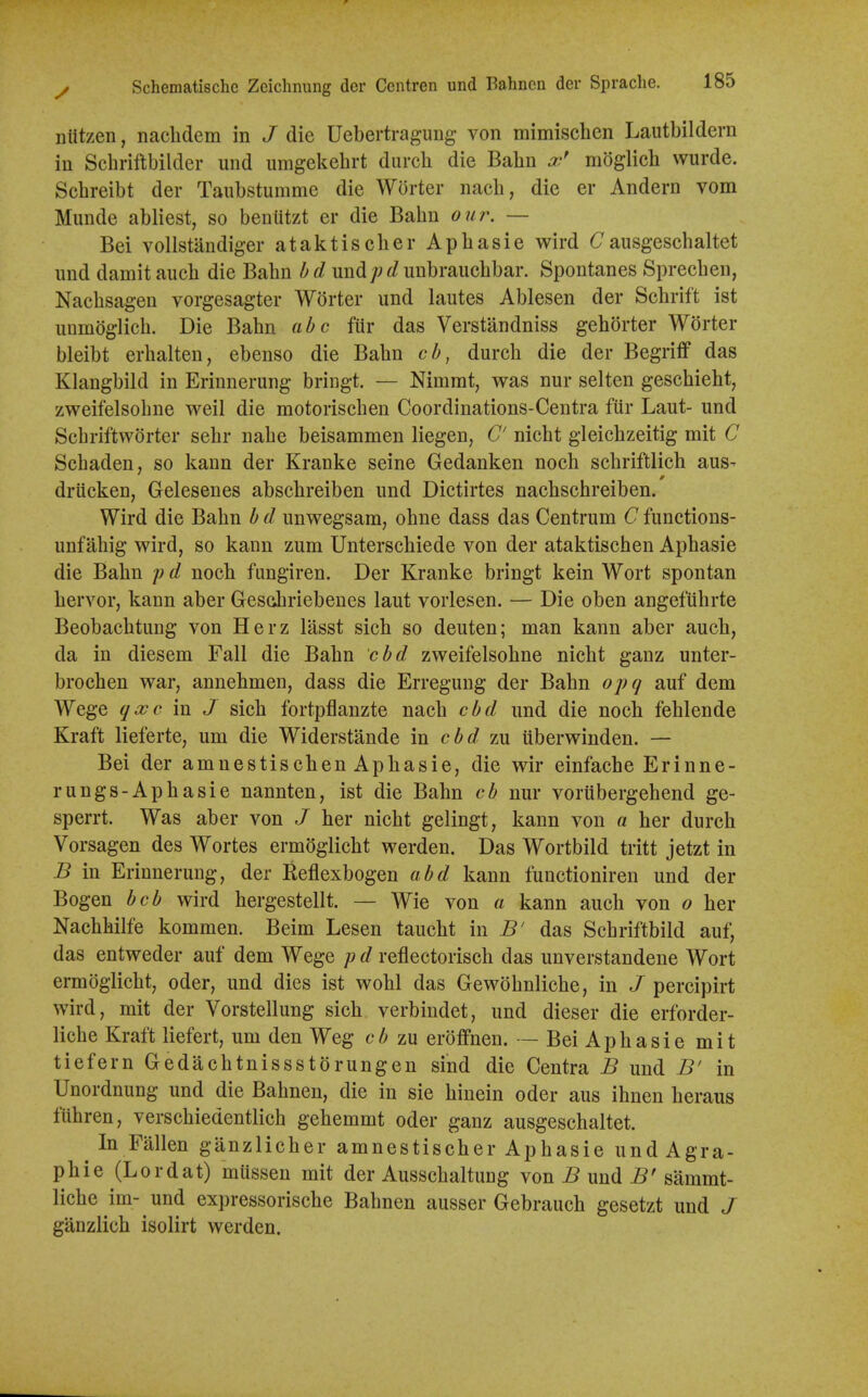 niitzen, naclidem in J die Uebertragung von mimischen Lautbildern in Schriftbilder und umgekehrt durch die Babn moglich wurde. Schreibt der Taubstumme die Worter nacb, die er Andern vom Munde abliest, so benUtzt er die Babn ou7\ — Bei vollstandiger ataktiscber Apbasie wird Causgeschaltet luid damit aucb die Babn und;?f/unbraucbbar. Spontanes Sprecben, Nacbsagen vorgesagter Worter und lautes Ablesen der Scbrift ist uumoglicb. Die Babn abc fiir das Verstandniss geborter Worter bleibt erbalten, ebenso die Babn cb, durcb die der Begriff das Klangbild in Erinnerung bringt. — Nimmt, was nur selten gescbiebt, zweifelsobne weil die motoriscben Coordinations-Centra fiir Laut- und Scbriftworter sebr nabe beisammen liegen, C' nicbt gleicbzeitig mit C Scbaden, so kaun der Kranke seine Gedanken nocb scbriftlicb aus- drttcken, Gelesenes abscbreiben und Dictirtes nacbscbreiben. Wird die Babn b d unwegsam, obne dass das Centrum C functions- unfabig wird, so kann zum Unterscbiede von der ataktischen Apbasie die Babn /; d nocb fiingiren. Der Kranke bringt kein Wort spontan bervor, kann aber Gesdiriebenes laut vorlesen. — Die oben angefubrte Beobacbtung von Herz lasst sicb so deuten; man kann aber aucb, da in diesem Fall die Babn cbd zweifelsobne nicbt ganz unter- brocben war, annebmen, dass die Erregung der Babn opq auf dem Wege qxc in J sicb fortpflanzte nacb cbd und die nocb feblende Kraft lieferte, um die Widerstande m cbd zu uberwinden. — Bei der amnestiscben Apbasie, die wir einfacbe Erinne- rungs-Apbasie nannten, ist die Babn cb nur voriibergebend ge- sperrt. Was aber von J ber nicbt gelingt, kann von a ber durcb Vorsagen des Wortes ermOglicbt werden. Das Wortbild tritt jetzt in B in Erinnerung, der Keflexbogen abd kann functioniren und der Bogen bcb wird hergestellt. — Wie von a kann aucb von o ber Nacbbilfe kommen. Beim Lesen taucbt in B' das Scbriftbild auf, das entweder auf dem Wege p d reflectoriscb das unverstandene Wort ermoglicbt, oder, und dies ist wobl das Gewobnlicbe, in J percipirt wird, mit der Vorstellung sicb verbindet, und dieser die erforder- licbe Kraft liefert, um den Weg cb zu eroffnen. — Bei Apbasie mit tiefern Gedacbtnissstorungen sind die Centra B und B' in Unordnung und die Babnen, die in sie binein oder aus ibnen beraus fiibren, verscbiedentlicb gebemmt oder ganz ausgeschaltet. ^ In Fallen ganzlicber amnestiscber Apbasie und Agra- pbie (Lordat) miissen mit der Ausscbaltung von ^ und 5' sammt- licbe im- und expressoriscbe Babnen ausser Gebraucb gesetzt und J ganzlicb isolirt werden.