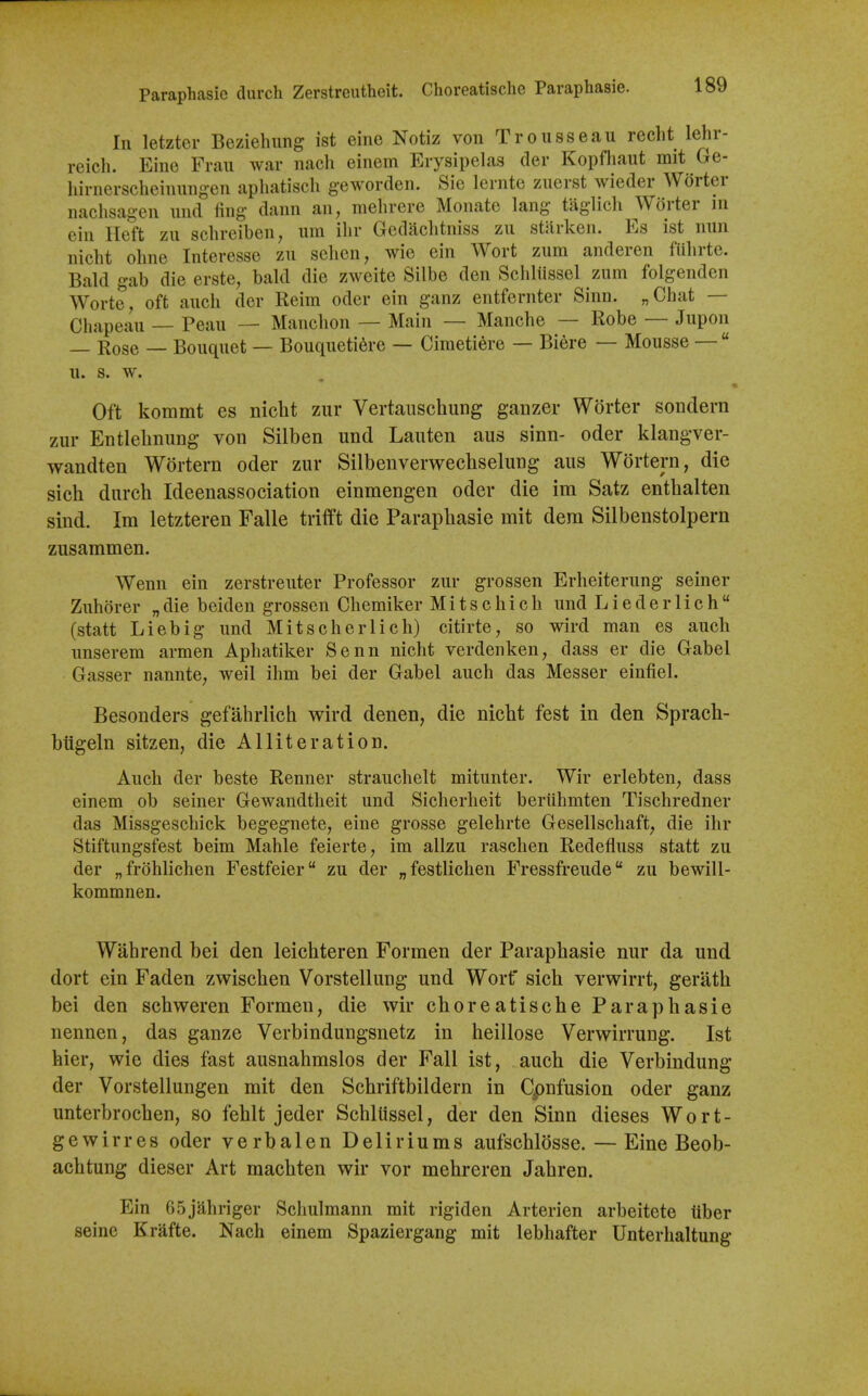 Paraphasic (lurch Zerstreutheit. Choreatischc Paraphasie. In letzter Beziehung ist eine Notiz von Trousseau recht lehr- reich. Eine Fran war nacli einem Erysipelas der Kopfliaut mit Ge- hirnerscheinung-en aphatisch g-eworden. Sic lernte zuerst wieder Worter naclisag-en und ling dann an, mehrere Monate lang taglich Worter m ein Heft zu sclireiben, ura ilir Gcdaclitniss zu starken. Es ist nun nicht oline Interesse zu schen, wie ein Wort zum anderen fUlirte. Bald gab die erste, bald die zweite Silbe den Scidiissel zum folgenden Worte, oft audi der Reira oder ein ganz entfernter Sinn. „Chat — Chapeau — Peau — Manclion — Main — Manche — Robe — Jupon — Rose — Bouquet — Bouqueti6re — Ciraetiere — Biere — Mousse —  u. s. w. Oil kommt es niclit zur Vertauschung ganzer Worter sondern zur Entlelinung von Silben und Lauten aus sinn- oder klangver- wandten Wortern oder zur Silbenverwechselung aus Wortern, die sich durch Ideenassociation einmengen oder die im Satz enthalten sind. Im letzteren Falle triift die Parapliasie mit dem Silbenstolpern zusammen. Wenn ein zerstreuter Professor zur grossen Erheiterung seiner Zuhorer „die beiden grossen Chemiker Mitschicli und Lieder 1 ich (statt Liebig und Mitscherlich) citirte, so wird man es aucli unserem armen Aphatiker Senn nicht verdenken, dass er die Gabel Gasser nannte, weil ihm bei der Gabel auch das Messer einfiel. Besonders gefahrlicti wird denen, die niclit fest in den Sprach- biigeln sitzen, die Alliteration. Auch der beste Renner strauchelt mitunter. Wir erlebten, dass einem ob seiner Gewandtlieit und Sicherheit beriihmten Tischredner das Missgeschick begegnete, eine grosse gelehrte Gesellschaft^ die ihr Stiftungsfest beim Mahle feierte, im allzu raschen Redefluss statt zu der „frohlichen Festfeier zu der „festlichen Fressfreude zu bewill- kommnen. Wabrend bei den leichteren Formen der Paraphasie nur da und dort ein Faden zwischen Vorstellung und Wort' sich verwirrt, gerath bei den schweren Formen, die wir choreatische Paraphasie nennen, das ganze Verbindungsnetz in heillose Verwirrung. Ist hier, wie dies fast ausnahmslos der Fall ist, auch die Verbindung der Vorstellungen mit den Schriftbildern in Cpnfusion oder ganz unterbrochen, so fehlt jeder Schliissel, der den Sinn dieses Wort- gewirres oder verbalen Deliriums aufschlosse. — Eine Beob- achtung dieser Art machten wir vor mehreren Jahren. Ein 65jahriger Scliulmann mit rigiden Arterien arbeitete tiber seine Erafte. Nach einem Spaziergang mit lebhafter Unterhaltung