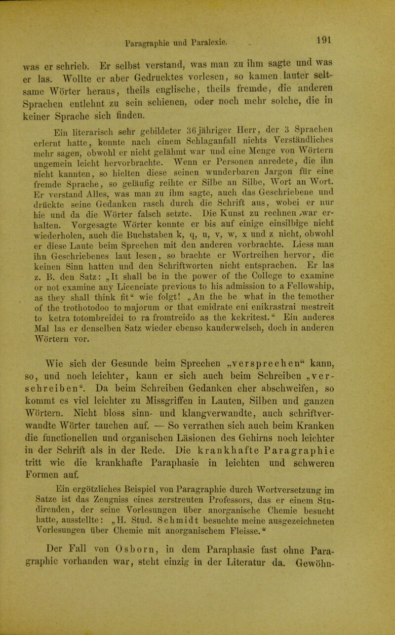 Paragraphie und Paralcxie. was er schrieb. Er sclbst verstand, was man zu ihm sagte und was er las. Wollte er aber Gedrucktes voilesen, so kamen lautcr selt- same Worter beraiis, tbeils engliscbe, tbeils fremde, die anderen Spracben entlebnt zu sein scbienen, oder nocb mebr solcbe, die in keiuer Spracbe sicb finden. Ein literarisch sehr gebildeter 36jabriger Herr, der 3 Spraclien erlenit liatte, konntc nach einem Scblaganfall nichts Verstandliches mehr sagen, obwohl er niclit gelabmt war und eine Menge von Wortern iingemein leiclit hervorbrachte. Wenn er Personen anredete, die ihn niclit kannten, so liielten diese seinen wunderbaren Jargon fiir eine fremde Sprache, so gelaufig reihte er Silbe an Silbe, Wort an Wort. Er verstand Alles, was man zu ihm sagte, aucb das Geschriebene und (Iriickte seine Gedankcn rasch durch die Schrift ans, wobei er nur hie und da die Worter falsch setzte. Die Kunst zu rechnen ,war er- halten. Vorgesagte Worter konnte er bis auf einige einsilbige nicbt wiederholen, aucb die Buclistaben k, q, u, v, w, x und z nicht, obwobl er diese Laute beim Sprechen mit den anderen vorbrachte. Liess man ihn Geschriebenes laut lesen, so bracbte er Wortreihen hervor, die keinen Sinn batten und den Scbriftworten nicht entsprachen. Er las z. B. den Satz: „It shall be in the power of the College to examine or not examine any Licenciate previous to his admission to a Fellowship, as they shall think fit wie folgt! „An the be what in the temother of the trothotodoo to majorum or that emidrate eni enikrastrai mestreit to ketra totombreidei to ra fromtreido as the kckritest. Ein anderes Mai las er denselben Satz wieder ebenso kauderwelsch, doch in anderen Wortern vor. Wie sicb der Gesunde beim Sprechen „ver sprechen kann, so, und nocb leicbter, kann er sicb aucb beim Scbreiben „ver- scbreiben. Da beim Schreiben Gedanken eber abscbweifen, so kommt es viel leichter zu MissgrifPen in Lauten, Silben und ganzen Wortern. Nicht bloss sinn- und klangverwandte, aucb schriftver- wandte Worter tauchen auf. — So verratben sicb aucb beim Kranken die functionellen und organiscben Lasionen des Gebirns nocb leichter in der Schrift als in der Rede. Die krankhafte Paragraphie tritt wie die krankhafte Paraphasie in leichten und schweren Formen auf. Ein ergotzliches Beispiel von Paragraphie durch Wortversetzung im Satze ist das Zeugniss eines zerstreuten Professors, das er einem Stu- direnden, der seine Vorlesungen tiber anorganische Chemie besucht hatte, ausstellte: „H. Stud. Schmidt besuclite meine ausgezeichneten Vorlesungen tiber Chemie mit anorganischem Fleisse. Der Fall von 0shorn, in dem Paraphasie fast ohne Para- graphic vorhanden war, steht einzig in der Literatur da. Gewohn-