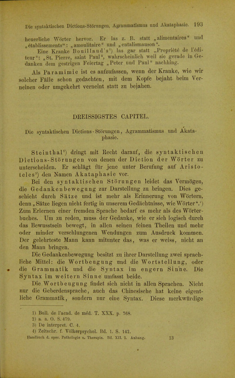 heuerliclie Worter liervor. Er las z. B. statt „ alimentaires imd „6tablissemeuts : „ amoulitaire  unci „ entalismauson Eine Kranke BouiHand's') las gar statt ,,Propnete de I'^di- teur: „ St. Pierre, saint Paulwalirsclieinlicli weil sie gerade in Ge- dauken dem gestrigen Feiertag „Peter nnd Paul nachliing. Als Paramimie ist es aufzufassen, wenn der Kranke, wie wir solcher Falle schon gedachten, mit dem Kopfe bejaht beim Ver- neinen oder umgekehrt verneint statt zu bejaben. DEEISSIGSTES CAPITEL. Die syntaktisclien Dictions - Storungen, Agrammatismus und Akata- phasie. Steintbal-) dringt mit Recht darauf, die syntaktischeu Dictions-Storungen von denen der Diction der WSrter zu unterscbeiden. Er scblagt fiir jene unter Berufung auf Aristo- teles^) den Namen Akataphasie vor. Bei den syntaktischeu Storungen leidet das VermSgen, die Gedankenbewegung zur Darstelluug zu bringen. Dies ge- schieht durch Satze und ist mehr als Erinnerung von Wortern, denn „ Satze liegen nicht fertig in unserem Gedachtnisse, wie Worter.'') Zum Erlernen einer fremden Sprache bedarf es mehr als des Worter- buches. Um zu reden, muss der Gedanke, wie er sich logisch durch das Bewusstsein bewegt, in alien seinen feinen Theilen und mehr oder minder verschlungenen Wendungen zum Ausdruck kommen. Der gelehrteste Mann kann mitunter das, was er weiss, nicht an den Mann bringen. Die Gedankenbewegung besitzt zu ihrer Darstellung zwei sprach- liche Mittel: die Wortbeugung und die Wortstellung, oder die Grammatik und die Syntax im engern Sin'ne. Die Syntax im weitern Sinne umfasst beide. Die Wortbeugung findet sich nicht in alien Sprachen. Nicht nur die Geberdensprache, auch das Chinesische hat keine eigent- liche Grammatik, sondern nur eine Syntax. Diese merkwUrdige 1) Bull, de Tacad. de med. T. XXX. p. 768. 2) a. a. 0. S.479. 3) De interpret. C. 4. 4) Zeitschr. f. Volkerpsychol. Bd. 1. S. 142. Handbuch d. spec. Pathologie n. Therapie. Bd. XII. 2. Anbang. 13