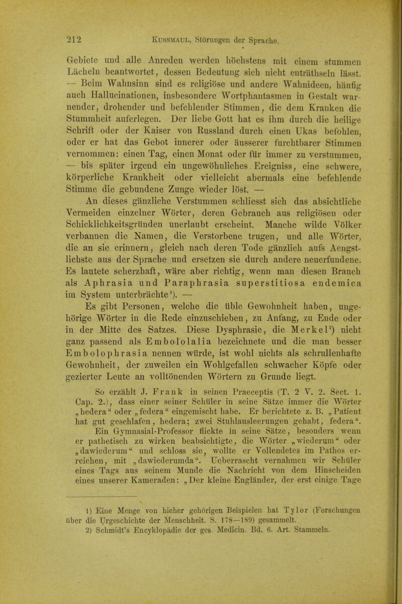 Gebiete und alle Anrcden werden hoclistens rait einem stummen Litcheln beantwortet, dessen Bedeutung sich nicht entrathseln lasst. — Beim Walmsinn sind es religiose und andere Walinideen, hilufig auch Hallucinationen, iiisbesondere Wortphantasmen in Gestalt war- neuder, drohender und befeblender Stimmen, die dem Kranken die Stummbeit auferlegen. Der liebe Gott bat es ibm durcb die beilige Scbrift oder der Kaiser von Russland durcb einen Ukas befoblen, Oder er bat das Gebot innerer oder ausserer furcbtbarer Stimmen vernommen: einen Tag, einen Monat oder flir immer zu verstummen, — bis spater irgend ein ungewobnlicbes Ereigniss, eine schwere, korperlicbe Krankbeit oder vielleicbt abermals eine befeblende Stimme die gebundene Zunge wieder lost. — An dieses ganzlicbe Verstummen scbliesst sieb das absicbtlicbe Vermeiden einzelner Worter, deren Gebraucb aus religiosen oder Scbicklicbkeitsgriinden unerlaubt erscbeint. Manebe wilde VSlker verbannen die Namen, die Verstorbene trugen, und alle Worter, die an sie erinnern, gleicb nacb deren Tode ganzlicb aufs Aengst- licbste aus der Spracbe und ersetzen sie durcb andere neuerfundene. Es lautete scberzbaft, ware aber ricbtig, wenn man diesen Braucb als Apbrasia und Parapbrasia superstitiosa endemica im System unterbracbte— Es gibt Personen, welcbe die lible Gewobnbeit baben, unge- borige Worter in die Rede einzuscbieben, zu Anfang, zu Ende oder in der Mitte des Satzes. Diese Dyspbrasie, die MerkeP) nicbt ganz passend als Embololalia bezeicbnete und die man besser Embolopbrasia nennen wiirde, ist wobl nicbts als scbrullenbafte Gewobnbeit, der zuweilen ein Woblgefallen scbwacber Kopfe oder gezierter Leute an volltonenden Wortern zu Grunde liegt. So erzahlt J. Frank in seinen Praeceptis (T. 2 V. 2. Sect. 1. Cap. 2.), dass einer seiner Scliiiler in seine Satze immer die Worter „ bedera  oder „ federa eingemischt babe. Er bericbtete z. B. „ Patient hat gut gesclilafen, bedera; zwei Stiiblausleerungen gehabt, federa. Ein Gymnasial-Professor fiickte in seine Satze, besonders wenn er pathetisch zu wirken beabsiclitigte, die Worter „wiederum oder „dawiederum und schloss sie, wollte er Vollendetes im Pathos er- reichen, mit „ dawiederumda. Ueberrascht vernahmen wir Schiiler eines Tags aus seinem Munde die Nachricht von dem Hinscheiden eines unserer Kameraden: „ Der kleine Englander, der erst einige Tage 1) Eine Menge von hieher gehorigen Beispielen hat Tylor (Forschungeu iiber die Urgeschichte der Menschheit. S. 178—189) gesammelt. 2) Schmidt's Encyklopadie der ges. Mediciii. Bd. 6. Art. Stammehi.