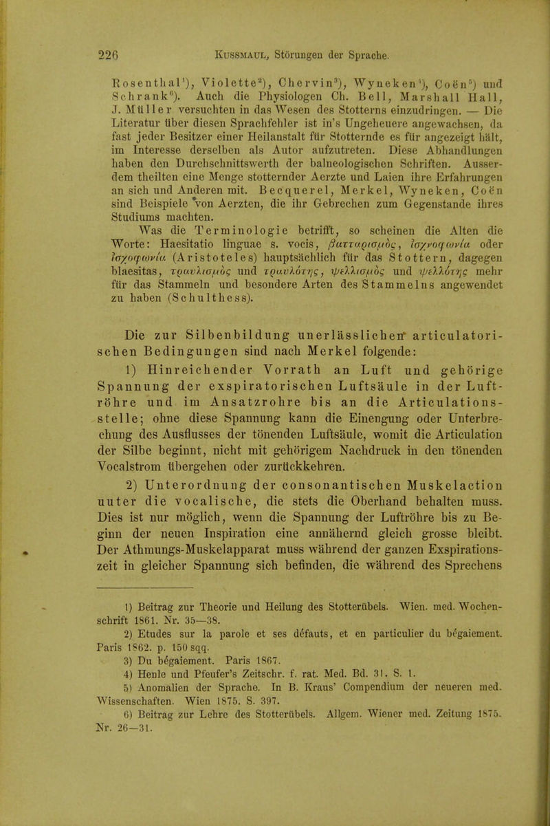 RosenthaT), Violette''^), Chervin^), Wyneken'}, Coen^) und Sell rank). Audi die Pliysiologen Cli. Bell, Marshall Hall, J. Mtiller versuchten in das Wesen des Stotterns einzudringen. — Die Literatur Uber diesen Spraclifehler ist in's Ungeheuere angewachsen, da fast jeder Besitzer einer Heilanstalt fiir Stotternde es fUr angezeigt halt, im Interesse derselben als Alitor aufzutreten. Diese Abhandlungen liaben den Durchschnittswerth der balneologisehen Schriften. Ausser- dem theilten eine Menge stotternder Aerzte und Laien ihre Erfahrungen an sich und Anderen mit. Becquerel, Merkel, Wyneken, Coen sind Beispiele Von Aerzten, die ihr Gebreehen zum Gegenstande ihres Stadiums machten. Was die Terminologie betrifft, so scheinen die Alten die Worte: Haesitatio linguae s. vocis, jSuTTaQto/noc:, ia/pocfcovi'a oder la/offwvia (Aristoteles) hauptsachlich fiir das Stottern, dagegen blaesitas, XQuvXio/nog und jQavloTt^g, tptlXta/Liog und i/jeXXorrig mehr fiir das Stammeln und besondere Arten des Stammelns angewendet zu haben (SchuIthess). Die zur Silbenbildung unerlasslichen articulatori- schen Bedingungen sind nach Merkel folgende: 1) Hinreichender Vorrath an Luft und gehorige Spannung der exspiratorischen Luftsaule in der Luft- rOhre und im Ansatzrohre bis an die Articulations- stelle; ohne diese Spannung kann die Einengung oder Unterbre- chung des Ausflusses der tonenden Luftsaule, womit die Articulation der Silbe beginnt, nicht mit gehorigem Nachdruck in den tonenden Vocalstrom iibergeben oder zurtickkebren. 2) Unterordnung der consonantischen Muskelaction uuter die vocalische, die stets die Oberhand bebalten muss. Dies ist nur moglich, wenn die Spannung der Luftrobre bis zu Be- ginn der neuen Inspiration eine annabernd gleich grosse bleibt. Der Atbmungs-Muskelapparat muss wahrend der ganzen Exspirations- zeit in gleicber Spannung sich befinden, die wahrend des Sprechens 1) Beitrag zur Theorie und Heilung des Stotteriibels. Wien. med. Wochen- schrift 1861. Nr. 35—38. 2) Etudes sur la parole et ses d^fauts, et en particuUer du b^gaiement. Paris 1S62. p. 150 sqq. 3) Du b^gaiement. Paris 1867. 4) Henle und Pfeufer's Zeitschr. f. rat. Med. Bd. 31. S. 1. 5) Anoraalien der Sprache. In B. Kraus' Compendium der neueren med. Wissenschaften. Wien 1875. S. 397. 6) Beitrag zur Lehre des Stotteriibels. Allgem. Wiener med. Zeitimg 1875. Nr. 26—31.