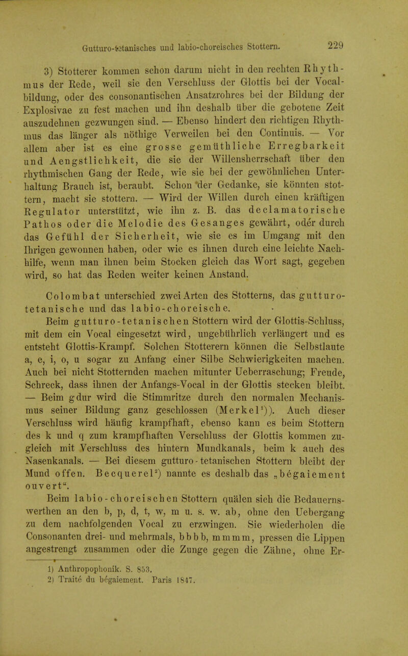 Gutturo-t'3tanisches und labio-choreisclies Stottern. 3) Stotterer kommen schon dcoi'um nicht in den reclitcn Rhyth- mus der Rede, weil sie den Verschluss der Glottis bei der Vocal- bildung, Oder des consonantisclicn Ansatzrohres bei der Bildung der Explosivae zu test maclien und ihn deslialb uber die gebotene Zeit auszudehnen gezwungen sind. — Ebenso bindert den ricbtigen Rbytb- mus das langer als notbige Verweilen bei den Continuis. — Vor allem aber ist es eine grosse gemtitblicbe Erregbarkeit und Aengstlicbkeit, die sie der Willensberrschaft liber den rbythmiscben Gang der Rede, wie sie bei der gewobnlicben Unter- baltung Branch ist, beraubt. Schon 'der Gedanke, sie konnten stot- tern, macht sie stottern. — Wird der Willen durch einen kraftigen Regulator unterstutzt, wie ihn z. B. das declamatorische Pathos Oder die Melodic des Gesanges gewahrt, oder durch das Geftihl der Sicherheit, wie sie es im Umgang mit den Ihrigen gewonnen haben, oder wie es ihnen durch eine leichte Nach- hilfe, wenn man ihnen beim Stocken gleich das Wort sagt, gegeben wird, so hat das Reden welter keinen Anstand. Colombat unterschied zweiArten des Stotterns, das gutturo- tetanische und das labio-choreische. Beim gutturo-tetanischen Stottern wird der Glottis-Schluss, mit dem ein Vocal eingesetzt wird, ungebiihrlich verlangert und es entsteht Glottis-Krampf. Solchen Stotterern konnen die Selbstlaute a, e, i, 0, u sogar zu Anfang einer Silbe Schwierigkeiten machen. Auch bei nicht Stotternden machen mitunter Ueberraschung; Freude, Schreck, dass ihnen der Anfangs-Vocal in der Glottis stecken bleibt. — Beim gdur wird die Stimmritze durch den normalen Mechanis- mus seiner Bildung ganz geschlossen (MerkeT)). Auch dieser Verschluss wird haufig krampfhaft, ebenso kann es beim Stottern des k und q zum krampfhaften Verschluss der Glottis kommen zu- gleich mit Verschluss des hintern Mundkanals, beim k auch des Nasenkanals. — Bei diesem gutturo-tetanischen Stottern bleibt der Mund offen. Becquerel^) nannte es deshalb das „begaiement ouvert. Beim labio-choreischen Stottern qualen sich die Bedauerns- werthen an den b, p, d, t, w, m u. s. w, ab, obne den Uebergang zu dem nachfolgenden Vocal zu erzwingen. Sie wiederholen die Consonanten drei- und mehrmals, bbbb, mmmm, pressen die Lippen angestrengt zusammen oder die Zunge gegen die Zahne, obne Er- 1 1) Anthropophonik. S. 853. 2) Traite du b^gaiement. Paris 1847. •