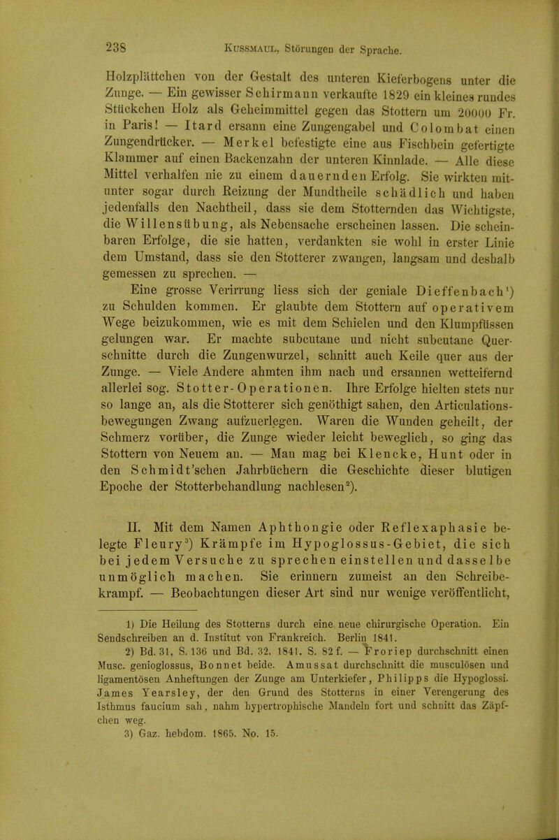 Holzpluttchen von der Gestalt des unteren Kieferbogens unter die Zunge. — Ein gewisser Schirmaun verkauftc 1829 ein kleine.s ruudes Stttckchen Holz als Gelieiramittel gegen das Stottern urn 20000 Fr. in Paris! — Itard ersann eine Zungengabel und Co lorn bat eiiien Zungendrticker. — Merkel befestigte eine aus Fischbein gefertigte Klammer auf einen Backenzahn der unteren Kinnlade. — Alle diesc Mittel verlialfen nie zu einem dauernden Erfolg. Sie wirkten init- iinter sogar durch Reizung der Mundtheile schadlich und haben jedenfalls den Nachtheil, dass sie dem Stotternden das Wichtigste, die Willensiibung, als Nebensache erscheinen lassen. Die schein- baren Erfolge, die sie batten, verdankten sie wohl in erster Linie dem Umstand, dass sie den Stotterer zwangen, laiigsam und desbalb geraessen zu sprechen. — Eine grosse Verirrung Hess sich der geniale Dieffenbach') zu Schulden kommen. Er glaubte dem Stottern auf operativem Wege beizukommen, wie es mit dem Scbielen und den Klumpfiissen gelungen war. Er machte subcutane und nicht subcutane Quer- schnitte durcb die Zungenwurzel, schnitt auch Keile quer aus der Zunge. — Viele Andere ahmten ihm nacb und ersannen wetteifernd allerlei sog. Stotter-Operationen. Ihre Erfolge hielten stets nur so lange an, als die Stotterer sich genothigt sahen, den Articulations- bewegungen Zwang aufzuerlegen. Waren die Wunden geheilt, der Schmerz voriiber, die Zunge wieder leicht beweglich, so ging das Stottern von Neuem an. — Man mag bei Klencke, Hunt oder in den Scbmidt'scben Jahrbiichern die Gesehichte dieser blutigen Epoche der Stotterbeliandlung nachlesen^). II. Mit dem Namen Aphthongie oder Reflexaphasie be- legte Fleury^) Krampfe im Hypoglossus-Gebiet, die sich bei jedem Versuche zu sprechen einstellen und dasse 1 be unmoglich machen. Sie erinnern zumeist an den Schreibe- krampf. — Beobachtungen dieser Art sind nur wenige verofifeutlicht, 1) Die Heiluug des Stotterns durch eine neue chirurgische Operation. Ein Sendschreiben an d. Institut von Frankreich. Berlin 1841. 2) Bd. 31, S. 136 und Bd. 32. 1841. S. 82 f. —'i'roriep durchschnitt einen Muse genioglossus, Bonnet beide. Amussat durchschnitt die musculosen und ligamentosen Anheftungen der Zunge am Uuterkiefer, Philipps die Hypoglossi. James Yearsley, der den Gruud des Stotterns in einer Verengerung des Isthmus faucium sah, nahm hypertrophische Mandelu fort und schuitt das Zapf- chen weg. 3) Gaz. hebdom. 1865. No. 15.