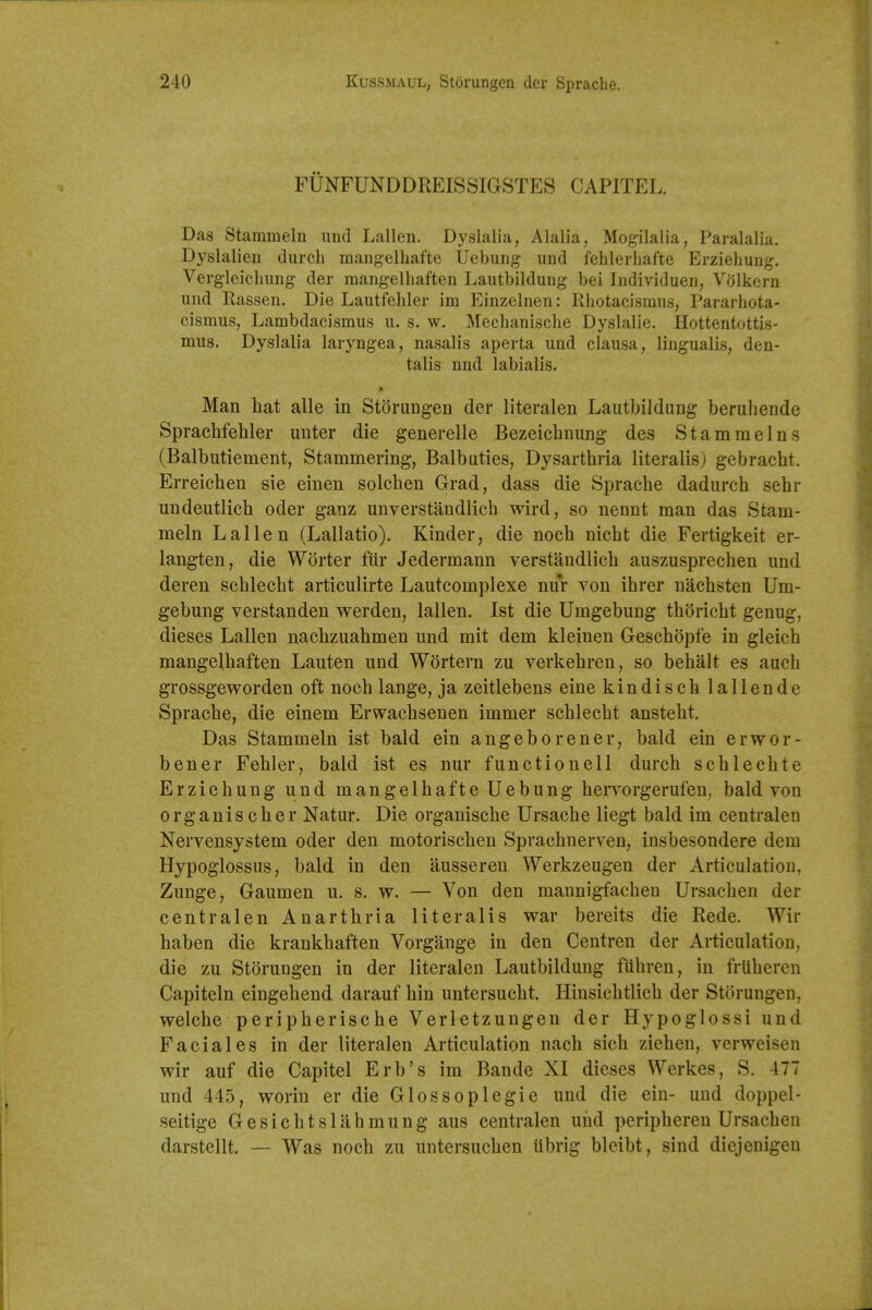 FUNFUNDDREISSIGSTES CAPITEL. Das Stammeln und Lallen. Dyslalia, Alalia, Mogilalia, Paralalia. Dyslalien (lurch mangelhafte Uebung- und fehlerbafte Erziehung. Vergleiclmng der mangelliaften Lautbildung bei Individuen, V(jlkern und Rassen. Die Lautfeliler im Einzelnen: Rhotaeismus, Pararliota- cismus, Lambdacismus u. s. w. Mechanische Dyslalie. Hottentottis- mus. Dyslalia laryngea, nasalis aperta und clausa, lingualis, den- talis nnd labialis. Man hat alle in Storung-en der literalen Lautbildung beruhende Sprachfehler unter die generelle Bezeichnung des Stammelns (Balbutiement, Stammering, Balbuties, Dysarthria literalis) gebracht. Erreichen sie einen solchen Grad, dass die Sprache dadurch sehr undeutlich oder ganz unverstandlich wird, so nennt man das Stam- meln Lallen (Lallatio). Kinder, die noch nicht die Fertigkeit er- langten, die Worter fiir Jedermann verstandlich auszusprechen und deren schlecht articulirte Lauteomplexe nur von ihrer nachsten Um- gebung verstanden werden, lallen. 1st die Umgebung thoricht genug, dieses Lallen nachzuahmen und mit dem kleinen Geschopfe in gleich mangelhaften Lauten und Wortern zu verkehren, so behalt es audi grossgeworden oft noch lange, ja zeitlebens eine kindischlallende Sprache, die einem Erwachseuen immer schlecht ansteht. Das Stammeln ist bald ein angeborener, bald ein erwor- bener Fehler, bald ist es nur functionell durch schlechte Erziehung und mangelhafte Uebung hervorgerufen, bald von organischer Natur. Die organische Ursache liegt bald im centraleu Nervensystem oder den motorischen Sprachnerven, insbesondere dem Hypoglossus, bald in den ausseren Werkzeugen der Articulation, Zunge, Gaumen u. s. w. — Von den mannigfachen Ursachen der centralen Anarthria literalis war bereits die Rede. Wir haben die krankhaften Vorgange in den Centren der Articulation, die zu Storungen in der literalen Lautbildung fiihren, in frtiheren Capiteln eingehend darauf hin untersucht. Hinsichtlich der Storungen, welche peripherische Verletzungen der Hypoglossi und Facial es in der literalen Articulation nach sich ziehen, verweisen wir auf die Capitel Erb's im Bande XI dieses Werkes, S. 477 und 445, worin er die Glossoplegie und die ein- und doppel- seitige Gesichtslahmung aus centralen und peripheren Ursachen darstellt. — Was noch zu untersuchen ubrig bleibt, sind diejenigen