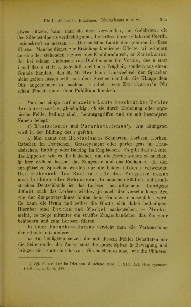 Die Laiitfehler im Eiiizelnen. Rhotacismus u. s. av. etwas niitzen, kann man sic dazu verwenden, bei Gelelirten, die des Silbenstolperns verdiichtig sind, die Grosse ihrer syllabaren Coordi. nationskraft zu messen. — Die meisten Lautfehler gehoren in diese Klasse. Manche dienen zur Erzielung komisclier Effecte, wir erinnern an eine der stehenden Figuren des Kladderadatsch, an Zwickauer, der bei seinem Umtauscli von Dipbthongen fiir Vocale, des ti statt i und des o statt e, jedenfalls nicbt aus Tragheit, sondern aus einem Grimde handelt, den M. Mtiller beim Laiitwecbsel der Spracben nicht gelten lassen will, aus dem Streben namlich, die Klange dem Obr angenebmer zu machen. Freilicb, was Zwickauer's Obr schon daucbt, lautet dem Publikum komiscb. Man hat einige auf einzelne Laute bescbrankte Tebler der Aussprache, gleicbgiltig, ob sic durcb Erziebung oder orga- niscbe Fehler bedingt sind, herausgegriffen und sie mit besonderen Namen belegt. 1) Rhotacismus und Pararbotacismus*). Am haufigsten wird in der Bildung des r gefeblt. a) Man nennt den Rbotacismus Scbnarren, Lorbsen, Lorken, Ratscben im Deutscben, Grasseyement oder parler gras im Fran- zosiscben. Rattling oder Burring im Englischen. Es gibt drei r-Laute, das Lippen-r, wie es die Kutscber, um die Pferde stehen zu machen, in brrr ertonen lassen, das Zungen - r und das Rachen - r. In den europaischen Spracben werden nur die beiden letzten r verwendet. Den Gebrauch des Rachen-r fur das Zungen-r nennt man Lorbsen oder Scbnarren. In mancben Stadten und Land- strichen Deutscblands ist das Lorbsen fast allgemein. Uebrigens differirt auch das Lorbsen wieder, je nach der verscbiedenen Art, wie der Zungenverschluss binten beim Gaumen-r ausgefuhrt wird. Es kann die Uvula und selbst die Glottis sich dabei betheiligen. Hieriiber sind Briicke und Merkel nacbzusehen. — Merkel meint, es moge mitunter ein straffes Zungenbandchen das Zungen-r bebindern und zum Lorbsen fubren. b) Unter Par a rhotacismus versteht man die Vertauschung der r-Laute mit anderen. a. Am haufigsten setzen die mit diesem Fehler Behafteten nur die Seitenrander der Zunge statt die ganze Spitze in Bewegung und bringen ein 1 statt ein r hervor. Sie machen es also, wie die Cbinesen 1) Vgl. Fournier im Dictionn. d. scienc. mM. T.XIX. Art. Grasseyement. — Co en a. a. 0. S. 422.