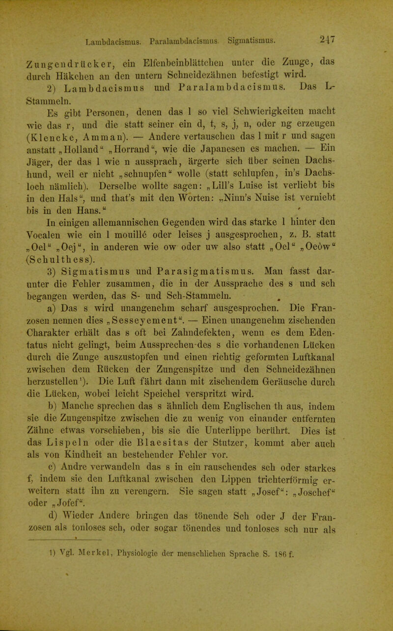 Zungcndrticker, ein Elfenbeinblattcbeii untcr die Zuuge, das durcb Hakcben an den untern Scbneidezabnen befestigt wird. 2) Lambdacismus und Paralambdacismus. Das L- Stammeln. Es g-ibt Personen, denen das 1 so viel Scbwierigkeiten macbt wie das r, und die statt seiner ein d, t, s, j, n, oder ng erzeugen (Kleucke, Amman). — Andere vertauscben das 1 mit r und sa^en anstatt „Holland „Horrand, wie die Japanesen es macben. — Ein Jager, der das 1 wie n ausspracb, argerte sicb ilber seinen Dacbs- bund, well er nicbt „scbnupfen wolle (statt scblupfen, in's Dacbs- locb namlicb). Derselbe wollte sagen: „Liirs Luise ist verliebt bis in den Hals, und tbat's mit den Worten: „Ninn's Nuise ist verniebt bis in den Hans. In einigen allemanniscben Gegenden wird das starke 1 binter den Vocalen wie ein 1 mouill6 oder leises j ausgesprocben, z. B. statt „Oel „Oej, in anderen wie ow oder uw also statt „Oel „0e6w (Scbultbess). 3) Sigmatismus und Parasigmatismus. Man fasst dar- unter die Febler zusammen, die in der Ausspracbe des s und scb begangen werden, das S- und Scb-Stammeln. a) Das s wird unangenebm scbaif ausgesprocben. Die Fran- zosen nennen dies „Sesseyement. — Einen unangenebm ziscbenden Cbarakter erbalt das s oft bei Zabndefekten, wenn es dem Eden- tatus nicbt gelingt, beim Aussprecben des s die vorbandenen Lucken durcb die Zunge auszustopfen und einen ricbtig geformten Luftkanal zwiscben dem Rticken der Zungenspitze und den Scbneidezabnen berzustellen*). Die Luft fabrt dann mit ziscbendem Gerauscbe durcb die Lucken, wobei leicbt Speicbel verspritzt wird. b) Mancbe sprecben das s abnlicb dem Engliscben tb aus, indem sie die Zungenspitze zwiscben die zu wenig von einander entfernten Zabne etwas vorscbieben, bis sie die Unterlippe beriibrt. Dies ist das Lisp ein oder die Blaesitas der Stutzer, kommt aber aucb als von Kindbeit an bestebender Febler vor. c) Andre verwandeln das s in ein rauscbendes scb oder starkes f, indem sie den Luftkanal zwiscben den Lippen tricbterformig er- weitern statt ibn zu verengern. Sie sagen statt „Josef: „Joscbef oder „Jofef. d) Wieder Andere bringen das tonende Scb oder J der Fran- zosen als tonloses scb, oder sogar tonendes und tonloses scb nur als 1) Vgl. Merkel, Physiologie der menscWielien Sprache S. 186 f.