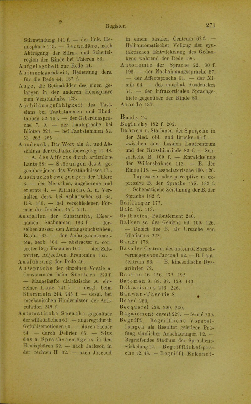 StirnwinduDg 1-11 f. — tier liuk. He- misphiire 145. — Seciindare, nach Abtragung der Stirn- und Scheitel- region der Rinde bei Thiereii 86. Aufgelegtheit zur Rede 44. Aufraerksamkeit, Bedeutimg ders. fur die Rede 44. 1ST f. Auge, die Retinabilder des eineu ge- langen in der anderen Hemisphare zum Verstiindniss 123. Ausbildungsfahigkeit des Tast- sinns bei Taubstummeii und Blind- tauben 52. 266. — der Geberdeuspra- che 7. 9. — der Lautsprache bei Idioten 221. — bei Taubstummen 52. 53. 262. 265. Ausdruck, DasWort als A. und Ab- schluss der Gedankenbewegung 14. 48. — A. des Affects durch articulirte Laute 58. — Storungen des A. ge- geniiber jenen des Verstandnisses 175. Ausdrucksbewegungen der Tliiere 3. — des Menschen, angeboreue und erlernte 4. — MimischeA. u. Ver- halten ders. bei Apbatischen 64. 65. 158. 160. — bei verschiedenen For- men des Irrseins 45 f. 211. Ausfallen der Substantiva, Eigen- namen, Sachnamen 163 f. — der- selben ausser den Anfangsbuchstaben, Beob. 163. — der Anfangsconsonan- ten, beob. 164. — abstracter u. con- creter Begritfsnamen 164. — der Zeit- worter, Adjectiven, Pronomina 165. Ausfilhrung der Rede 46. Aussprache der einzelnen Vocale u. Consonanten beira Stottern 229 f. — Mangelhafte dialektische A. ein- zelner Laute 241 f. — desgl. beim Stammeln 244. 245 f. — desgl. bei mechanischen Hindernissen der Arti- culation 249 f. Automatische Sprache gegeniiber derwillki\rlichen62. — angeregt durch Gefiihlsemotionen 60. — durch Fieber 64. — durch Delirien 65. — Sitz des a. Sprachvermogens in den Hemispharen 62. — nach Jackson in der rechten H 62. — nach Jaccoud in einem basalen Centrum 62 f. — Halbautomatischer Vollzug ^er syn- taktischen Entwickelung des Gedan- kens wahrend der Rede 196. Autonomie der Sprache 22. 30 f. 196. — der Nachahmungssprache 57. — der Affectsprache 61. — der Mi- mik 64. — des musikal. Ausdruckes 64. — der infracorticalen Sprachge- biete gegeniiber der Rinde SO. Avonde 137. Baelz 72. Baginsky 182 f. 202. Bahnen u. Stationen der Sprache in der Med. obi. und Briicke 65 f. — zwischen dem basalen Lautcentrum und der Grosshirnrinde 82 f. — Sen- sorische B. 100 f. — Entwickelung der Willensbahnen 112. — B. der Rinde 118. —associatorische 100. 126. — Impressive oder perceptive u. ex- pressive B. der Sprache 175. 183 f, — Schematische Zeichnung der B. der Sprache 182 f. Baillarger 177, Bain 37. 113. Balbuties, Balbutiement 240. Balk en sc. des Gehirns 99. 100. 126. — Defect des B. als Ursache von Idiotismus 223. Banks 178. B a s a 1 e s Centrum des automat. Sprach- vermogens von Jaccoud 62. —B. Laut- centrum 66. — B. kinesodische Dys- arthrien 72. Bastian 16. 156. 172. 192. Bateman 9. 88. 99. 129. 143. B attar ism us 216. 226. Bauwau-Theorie 8. ^ Beard 260. Becquerei 226. 229. 230. Begaiement ouvert229. — ferme 230. Begriff. Begriffliche Vorstel- lungen als Resultat geistiger Prii- fung sinnlicher Anschauuugen 12. — Begreifendes Stadium der Sprachent- wickelung 12. —Begriffliche Spra- che 12.48. -Begriffl. Erkennt-