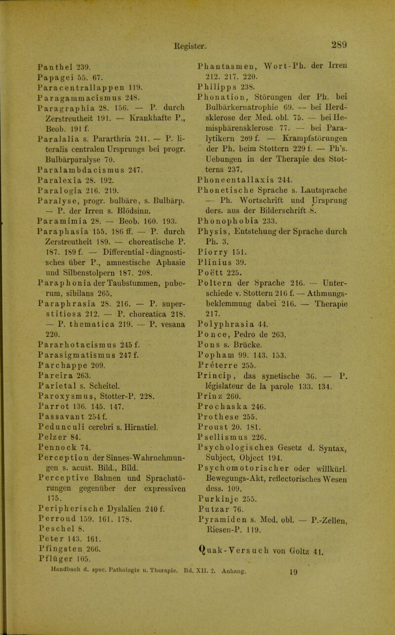 Pan thai 239. Papagei 55. 67. Paracentralhippen 119. Paragammacismus 248. Paragraphia 28. 15G. — P. durch Zerstreutheit 191. — Kraukhatte P., Beob. 191 f. Paralalia s. Pararthria 211. — P. li- teralis centralen Ursprinigs bei progr. Bulbarparalyse 70. Paralambdacismus 247. Paralexia 28. 192. Paralogia 216. 219. Paralyse, progr. bulbiire, s. Bulbarp. — P. der Irren s. Blddsinn. Paramimia 28. — Beob. 160. 193. Paraphasia 155. 186 If. — P. durch Zerstreutheit 189. — choreatische P. 187. 189 f. — Differential - diagnosti- sches liber P., amnestische Aphasie und Silbenstolpern 187. 208. Paraphonia der Taubstummen, pube- rum, sibilans 265. Paraphrasia 28. 216. — P. super- stitiosa 212. — P. choreatica 218. — P. thematica 219. — P. vesana 220. Pararhotacismus 245 f. Parasigmatismus 247 f. Parchappe 209. Pareira 263. Parietal s. Scheitel. Paroxysmus, Stotter-P. 228. Parrot 136. 145. 147. Passavant 254f. Pedunculi cerebri s. Hirnstiel. Pelzer 84. Pennock 74. Perception derSinnes-Wahrnehmun- gen s. acust. Bild., Bild. Perceptive Bahnen und Sprachsto- rungen gegeniiber der expressiven 175. Periphcrische Dyslalien 240f. Perroud 159. 161. 178. Peschel 8. Peter 143. 161. Pfingsten 266. PflUger 105. Handbuch d. spec. Pathologic u. Thornple. I Phantasmeu, Wort-Ph. der Irren 212. 217. 220. Philipps 238. Phonation, Storuugen der Ph. bei Bulbilrkernatrophio 69. — bei Herd- sklerose der Med. obi. 75. — beiHe- misphilrensklerose 77. — bei Para- lytikern 209 f. — Krampfstorungen der Ph. beim Stottern 229 f. — Ph's. Uebungen in der Therapie des Stot- terns 237. Phoneentallaxis 244. Phonetische Sprache s. Lautsprache — Ph. Wortschrift und Ursprung ders. aus der Bilderschrift 8. Phonophobia 233. Physis, Entstehung der Sprache durch Ph. 3. Piorry 151. Plinius 39. Poett 225. Poltern der Sprache 216. — Unter- schiede v. Stottern 216 f. — Athmungs- beklemmuug dabei 216. — Therapie 217. Polyphrasia 44. Ponce, Pedro de 263. Pons s. Briicke. Popham 99. 143. 153. Pr^terre 255. Princip, das synetische 36. — P. legislateur de la parole 133. 134. Prinz 260. Prochaska 246. Prothese 255. Proust 20. 181. Psellismus 226. Psychologisches Gesetz d. Syntax, Subject, Object 194. Psychomotorischer oder willkiirl. Bewegungs-Akt, refiectprisches Wesen dess. 109. Purkinje 255. Putzar 76. Pyramid en s. Med. obi. — P.-Zellen, Riesen-P. 119. Quak-Vcrsuch von Goltz 41. . XII. 2. Anlinng. 19