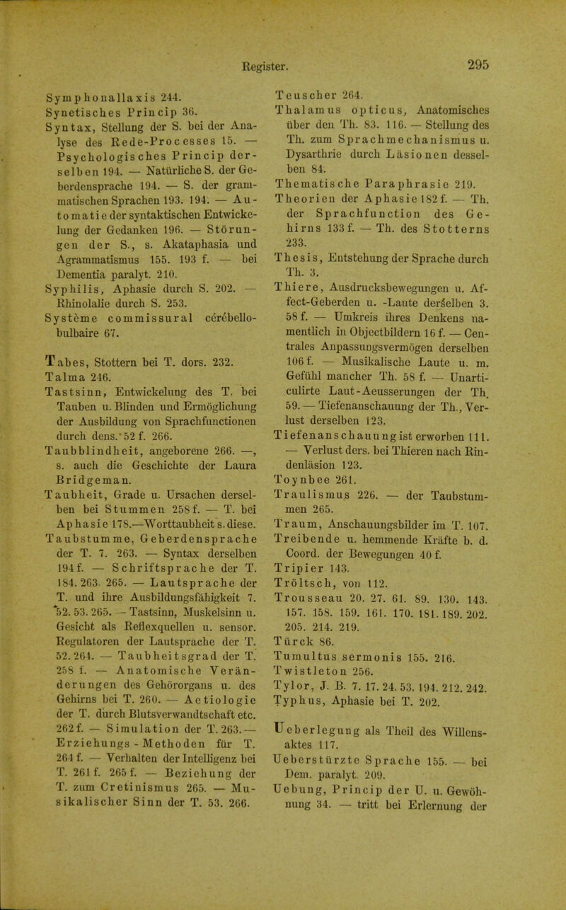 Symphonallaxis 244. Synetisches Princip 36. Syntax, StelluDg der S. bei der Ana- lyse des Rede-Processes 15. — Psychologis ches Princip der- selben 194. — Natiirliche S. derGe- berdensprache 194. — S. der gram- matischenSprachen 193. 194. — Au- tomatic der syntaktischen Entwicke- lung der Gedankeu 196. — Storan- ge u der S., s. Akataphasia und Agrammatismus 155. 193 f. — bei Dementia paralyt. 210. Syphilis, Aphasie durch S. 202. — Rhinolalie diircli S. 253. Systeme commissural cer^bello- bulbaire 67. Tabes, Stottern bei T. dors. 232. Talma 246. Tastsinn, Entwickelung des T. bei Tauben u. Blinden und Ermoglichung der Ausbildung von Spracbfunctionen durch dens.-52 f. 266. Taubblindheit, angeborene 266. —, s. auch die Geschichte der Laura Bridgeman. Taubheit, Grade u. Ursachen dersel- ben bei Stummen 258f. — T. bei Aphasie 178.—Worttaubheit s.diese. Taubstumme, Geberdensprache der T. 7. 263. — Syntax derselbcn 194f. — Schriftsprache der T. 184.263. 265. — Lautsprache der T. und ihre Ausbildungsfahigkeit 7. *52. 53. 265. — Tastsinn, Muskelsinn u. Gesicht als Reflexquellen u. sensor. Regulatoren der Lautsprache der T. 52.264. — Taubheitsgrad der T. 258 t. — Anatomische Veran- derungen des Gehororgans u. des Gehirns bei T. 260. — Actiologie der T. diirch Blutsverwandtschaft etc. 262f. — Simulation der T. 263.— Erziehungs - Methoden fiir T. 264 f. — Verhalten der Intelligenz bei T. 261 f. 265 f. — Bezichung der T. zum Cretinismus 265. — Mu- sikalischer Sinn der T. 53. 266. Teuscher 264. Thalamus opticus, Anatomisches uber den Th. 83. 116. — Stellung des Th. zum Sprachmechanismus u. Dysarthrie durch L ii s i o n e n dessel- ben 84. Thematische Paraphrasie 219. Theorien der Aphasie 182 f. — Th. der Sprachfunction des Ge- hirns 133f. — Th. des Stotterns 233. Thesis, Entstehung der Sprache durch Th. 3. Thiere, Ausdrucksbewegungen u. Af- fect-Geberden u. -Laute dergelben 3. 58 f. — Umkreis ihres Denkens na- mentlich in Objectbildern 16 f. — Cen- trales Anpassungsvermogen derselben 106 f. — Musikalische Laute u. m. Gefiihl mancher Th. 58 f. — Unarti- culirte Laut-Aeusserungen der Th 59. — Tiefenanschauung der Th., Ver- lust derselben 123. Tiefenanschauungist erworben 111. — Verlust ders. bei Thieren uach Rin- denlasion 123. Toynbee 261. Traulismus 226. — der Taubstum- men 265. Traum, Anschauungsbilder im T. 107. Treibende u. hemmeude Krafte b. d. Coord, der Bewegungen 40 f. Tripier 143. Troltsch, von 112. Trousseau 20. 27. 61. 89. 130. 143. 157. 158. 159. 161. 170. 181.189.202. 205. 214. 219. Tiirck 86. Tumultus sermonis 155. 216. Twistleton 256. Tylor, J. B. 7. 17. 24. 53. 194. 212. 242. Typhus, Aphasie bei T. 202. Ueberlegungals Theil des Willens- aktes 117. Ueberstiirzte Sprache 155. — bei Dem. paralyt. 209. Uebung, Princip der U. u. Gewoh- nung 34. — tritt bei Erlernung der