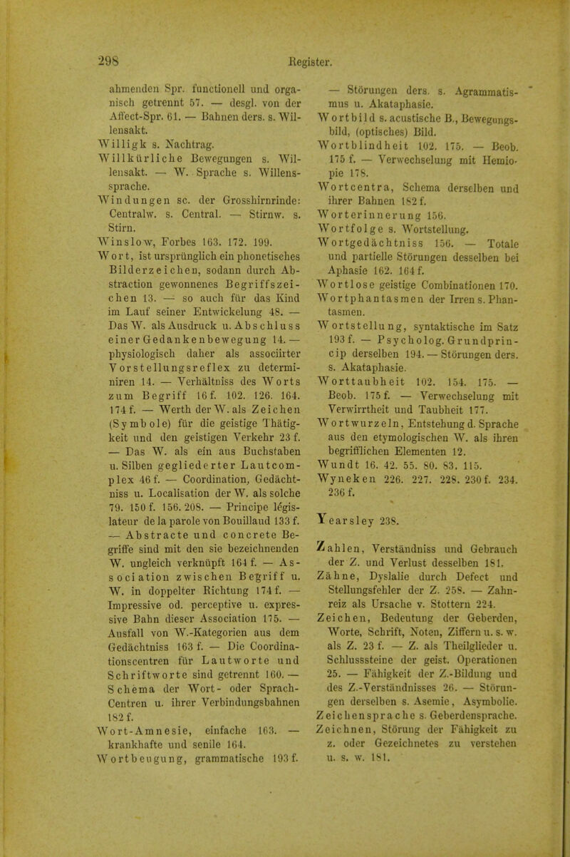 ahmenden Spr. i'uuctioiiell und orga- nisch getreunt 57. — desgl. von der Affect-Spi*. 61. — Bahnen ders. s. Wil- leusakt. Willigk s. Nachtrag. Willkiirliche Bewegungen s. Wil- leiisakt. — W. Sprache s. Willens- sprache. Win dun gen sc. der Grosshirnrinde: Centrahv. s. Central. — Stirnw. s. Stirn. Winslow, Forbes 163. 172. 199. Wort, ist urspriinglich ein phonetisches Bilderzeichen, sodann durch Ab- straction gewonnenes Beg riff szei- chen 13. — so auch fiir das Kind im Lauf seiner Entwickelung 48. — DasW. alsAusdruck u. Abschluss einer Gedankenbewegung 14.— physiologisch daher als associirter Vorstellungsreflex zu determi- niren 14. — Verhaltniss des Worts zum Be griff 16f. 102. 126. 164. 174f. — Werth der W. als Zeichen (Symbols) fur die geistige Thatig- keit und den geistigen Verkehr 23 f. — Das W. als ein aus Buchstaben u. Silben gegliederter Lautcom- plex 46f. — Coordination, Gedacht- niss u. Localisation der W. als solche 79. 150 f. 156.208. — Principe l^gis- lateur de la parole von Bouillaud 133 f. — Abstracte und concrete Be- griffe siud mit den sie bezeichneuden W. ungleich verkniipft 164 f. — As- sociation zwischen Begriff u. W. in doppelter Ricbtung 174f. — Impressive od. perceptive u. expres- sive Bahn dieser Association 175. — Ausfall von W.-Kategorien aus dem Gedachtniss 163 f. — Die Coordina- tionscentren fiir Lautworte und Schriftworte sind getrennt 160.— Schema der Wort- oder Sprach- Centren u. ihrer Verbindungsbahnen 182 f. Wo rt-Amnesie, einfache 103. — krankhafte und senile 104. Wortbeugung, grammatische 193 f. — Storungen ders. s. Agrammatis- mus u. Akataphasie, Wortbild s. acustische B., Bewegungs- bild, (optisches) Bild. Wortblindheit 102. 175. — Beob. 175 f. — Verwechselung mit Hemio- pie 17S. Wortcentra, Schema derselben und ihrer Bahnen 182 f. Worterinnerung 156. Wortfolge s. Wortstellung. Wortgedachtniss 150. — Totale und partielle Storungen desselben bei Aphasie 162. 164 f. Wortlose geistige Combinationen 170. Wortphantasmen der Irrens.Phan- tasmen. Wortstellung, syntaktische im Satz 193f. — Psycholog. Grundprin- cip derselben 194. — Storungen ders. s. Akataphasie. Worttaubheit 102. 154. 175. — Beob. 175 f. — Verwechselung mit Yerwirrtheit und Taubheit 177. Wortwurzeln, Entstehungd. Sprache aus den etymologischen W. als ihren begrifflichen Elementen 12. Wundt 16. 42. 55. 80. 83. 115. Wyneken 226. 227. 228. 230 f. 234. 236 f. Years ley 238. Zahl en, Verstaudniss imd Gebrauch der Z. und Verlust desselben 181. Zahne, Dyslalie durch Defect und Stellungsfohler der Z. 258. — Zahn- reiz als Ursache v. Stottern 224. Zeichen, Bedeutuug der Geberden, Worte, Schrift, Noten, Ziffern u. s. w. als Z. 23 f. — Z. als Theilglieder u. Schlusssteine der geist. Operationen 25. — Fiihigkeit der Z.-Bildung und des Z.-Verstiindnisses 26. — Storun- gen derselben s. Asemie, Asymbolie. Zeichen spr ache s. Geberdensprache. Zeichnen, Storung der Fahigkeit zu z. oder Gezeichnetes zu verstehen u. s. w. 181.