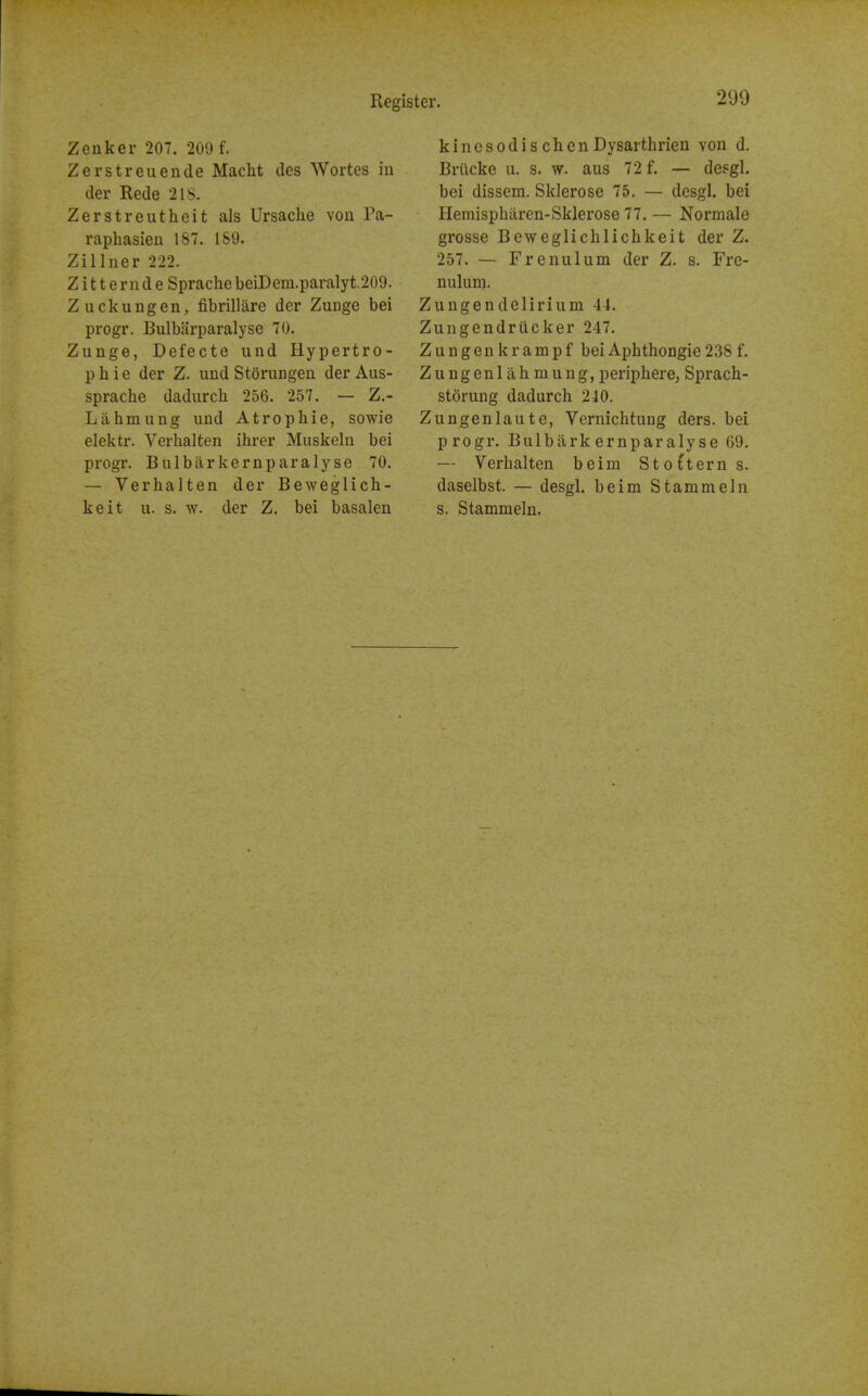 Zenker 207. 209 f. Zerstreuende Macht des Wortes in der Rede 218. Zerstreutheit als Ursaclie von Pa- raphasieu 187. 169. Zillner 222. Z itt ernd e SprachebeiDem.paralyt.209. Zuckungen, fibrillare der Zunge bei progr. Bulbiirparalyse 70. Zunge, Defecte und Hypertro- p b i e der Z. und Storungen der Aus- sprache dadurch 256. 257. — Z.- Lahmung und Atrophie, sowie elektr. Verhalten ihrer Muskeln bei progr. Bulbarkernparalyse 70. — Verhalten der Beweglich- keit u. s. w. der Z. bei basalen kinesodis chen Dysarthrieu von d. Briicke u. s. w. aus 72 f. — desgl. bei dissem. Sklerose 75. — desgl. bei Hemisphiiren-Sklerose 77.— Normale grosse Beweglichlichkeit der Z. 257. — Frenulum der Z. s. Fre- nulum. Zungendelirium 44. Zungendrilcker 247. Z u n g en k r am p f bei Aphthongie 238 f. Zungenlahmung, periphere, Sprach- storung dadurch 240. Zungenlaute, Vernichtung ders. bei progr. Bulbarkernparalyse 69. — Verhalten beim Stofterns. daselbst. — desgl. beim Stammeln s. Stammeln.