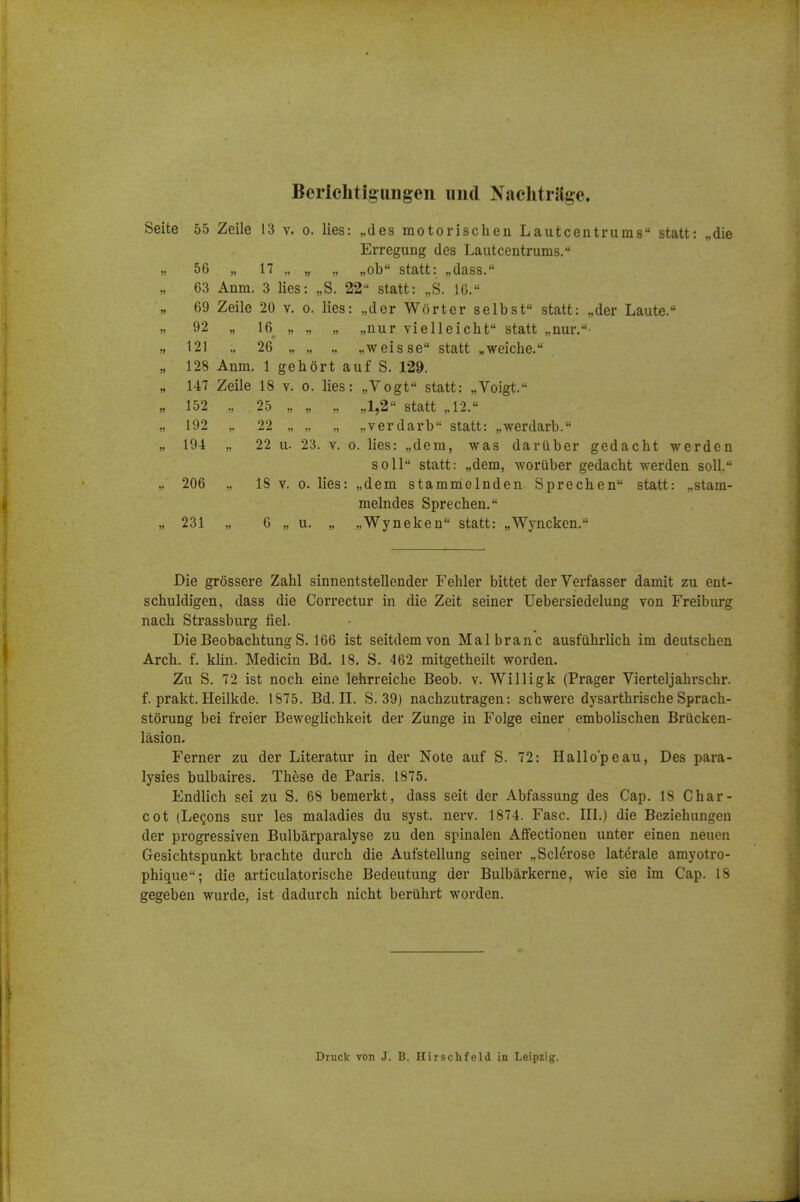 Berichtigungen iiiul Nachtrage. Seite 55 Zeile 13 v. o. lies: ,.des motorischen Lautcentrums statt: „die Erregung des Lautcentrums. ,, 56 „ 17 „ „ „ „ob statt: „dass. 63 Anm. 3 lies: „S. 22 statt: „S. 16. 69 Zeile 20 v. o. lies: „der Worter selbst statt: „der Laute. ). 92 „ 16 „ „ „ „nur vielleicht statt „nur.- „ 121 „ 26 „ „ „ „weisse statt ^weiche, „ 128 Anm. 1 gehort auf S. 129. „ 147 Zeile 18 v. o. lies: „Vogt statt: „Voigt. „ 152 25 „ „ „ „1,2 statt „12. „ 192 ,. 22 „ „ „ „verdarb statt: „werdarb. „ 194 „ 22 u. 23. V. 0. lies: „dem, was dariiber gedacht warden soil statt: „dem, woriiber gedacht werden soli. „ 206 „ IS V. 0. lies: „dem stamnielnden Sprechen statt: „stam- melndes Sprechen. „ 231 „ 6 „ u. „ ,,Wyneken statt: „Wyncken. Die grossere Zahl sinnentstellender Fehler bittet der Verfasser damit zu ent- schuldigen, dass die Correctur in die Zeit seiner Uebersiedelung von Freiburg nach Strassburg fiel. DieBeobachtungS. 166 ist seitdemvon Malbranc ausfuhrlich im deutschen Arch. f. klin. Medicin Bd. 18. S. 462 mitgetheilt worden. Zu S. 72 ist noch eine lehrreiche Beob. v. Willigk (Prager Vierteljahrschr. f. prakt. Heilkde. 1875. Bd. II. S. 39) nachzutragen: schwere dysarthrische Sprach- storung bei freier Beweglichkeit der Zunge in Folge einer embolischen Brucken- lasion. Ferner zu der Literatur in der Note auf S. 72: Hallo'peau, Des para- lysies bulbaires. These de Paris. 1875. Endlich sei zu S. 68 bemerkt, dass seit der Abfassung des Cap. 18 Char- cot (LcQons sur les maladies du syst. nerv. 1874. Fasc. III.) die Beziehungeu der progressiven Bulbarparalyse zu den spiualeu Affectioneu unter einen neuen Gesichtspunkt brachte durch die Aufstellung seiner „ Sclerose laterale amyotro- phique; die articulatorische Bedeutung der Bulbarkerne, wie sie im Cap. 18 gegeben wurde, ist dadurch nicht beriihrt worden. Druck von J. B. Hirschfeld in Leipzig.