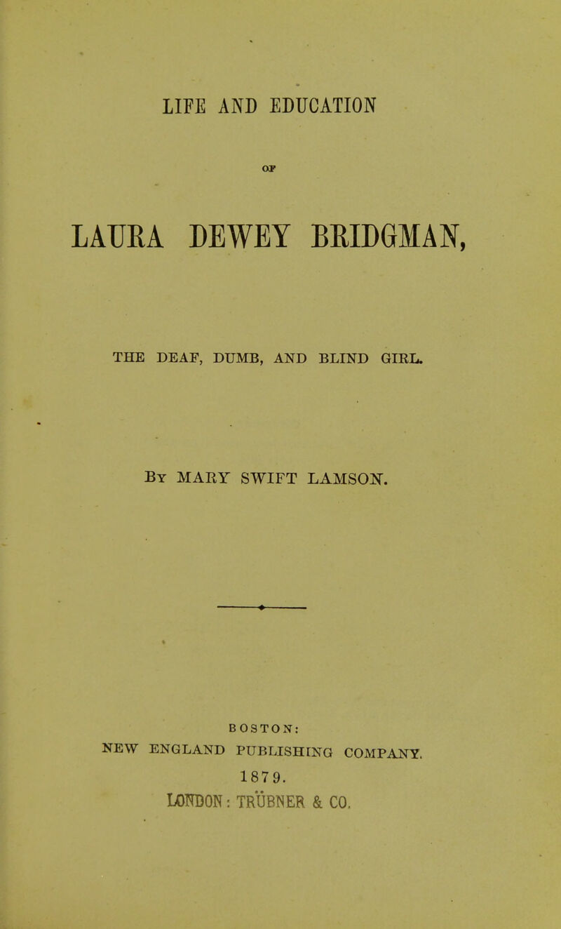 LIFE AND EDUCATION OP LAUEA DEWEY BEIDGMAN, THE DEAF, DUMB, AND BLIND GIRL. By MARY SWIFT LAMSOi^. ♦ BOSTON: NEW ENGLAND PUBLISHING COMPANY. 1879. LOKDON: TRUBNER & CO.