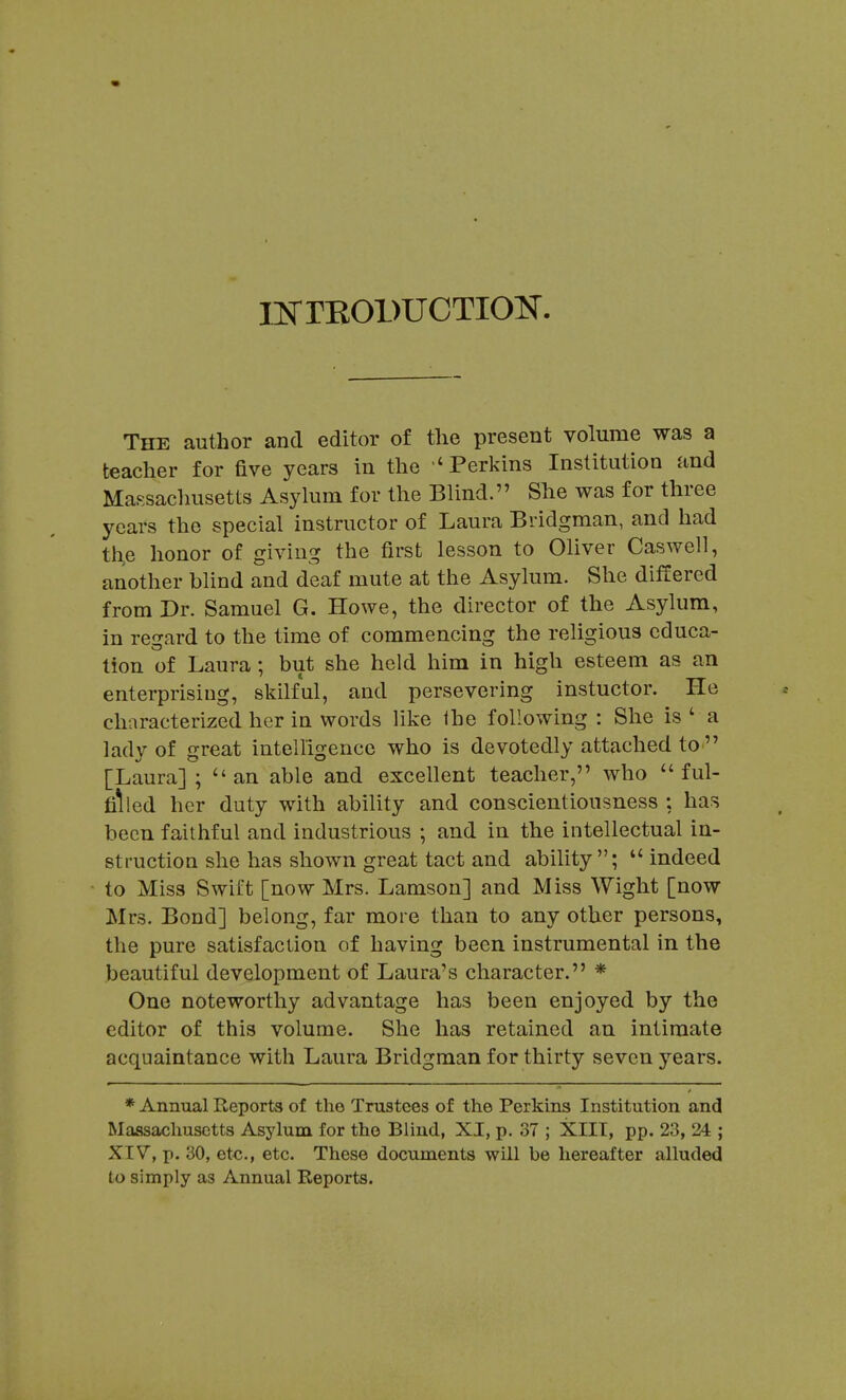 iisrrKODUCTioN. The author and editor of the present volume was a teacher for five years in the 'Perkins Institution and Massachusetts Asylum for the Blind. She was for three years the special instructor of Laura Bridgman, and had th,e honor of giving the first lesson to Oliver Caswell, another blind and deaf mute at the Asylum. She differed from Dr. Samuel G. Howe, the director of the Asylum, in regard to the time of commencing the religious educa- tion of Laura; but she held him in high esteem as an enterprising, skilful, and persevering instuctor. He characterized her in words like Ihe following : She is ' a lady of great intelligence who is devotedly attached tO' [Laura] ;  an able and excellent teacher, who ful- filled her duty with ability and conscientiousness : has been faithful and industrious ; and in the intellectual in- struction she has shown great tact and ability; indeed to Miss Swift [now Mrs. Lamsou] and Miss Wight [now Mrs. Bond] belong, far more than to any other persons, the pure satisfaction of having been instrumental in the beautiful development of Laura's character. * One noteworthy advantage has been enjoyed by the editor of this volume. She has retained an intimate acquaintance with Laura Bridgman for thirty seven years. * Annual Reports of the Trustees of the Perkins Institution and Massachusetts Asylum for the Blind, XI, p. 37 ; XIII, pp. 23, 24 ; XIV, p. 30, etc., etc. These documents will be hereafter alluded to simply as Annual Reports.