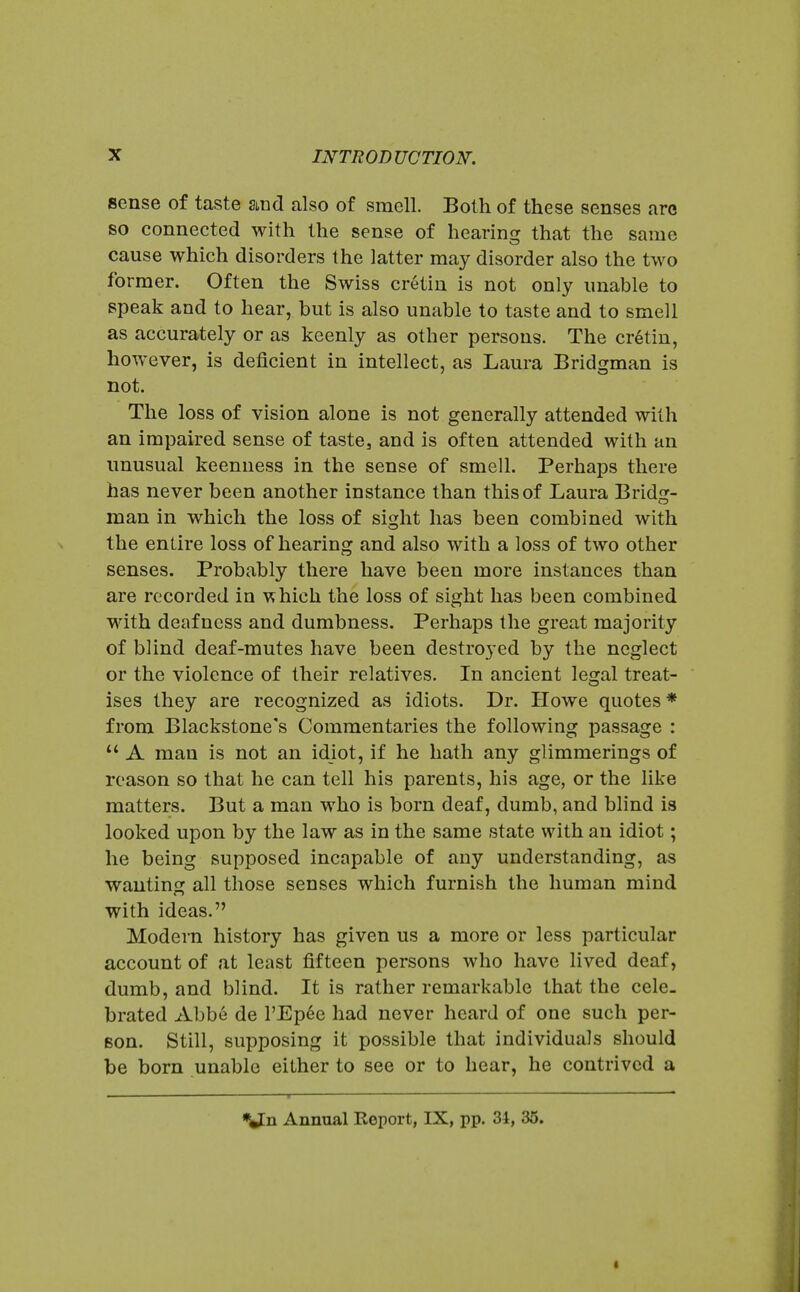 sense of taste and also of smell. Both of these senses aro so connected with the sense of hearing that the same cause which disorders the latter may disorder also the two former. Often the Swiss cretin is not only unable to speak and to hear, but is also unable to taste and to smell as accurately or as keenly as other persons. The cr6tin, however, is deficient in intellect, as Laura Bridgman is not. The loss of vision alone is not generally attended with an impaired sense of taste, and is often attended with an unusual keenness in the sense of smell. Perhaps there has never been another instance than this of Laura Bridg- man in which the loss of sight has been combined with the entire loss of hearing and also with a loss of two other senses. Probably there have been more instances than are recorded in which the loss of sight has been combined with deafness and dumbness. Perhaps the great majority of blind deaf-mutes have been destroyed by the neglect or the violence of their relatives. In ancient legal treat- ises they are recognized as idiots. Dr. Howe quotes * from Blackstone's Commentaries the following passage :  A man is not an idiot, if he hath any glimmerings of reason so that he can tell his parents, his age, or the like matters. But a man who is born deaf, dumb, and blind is looked upon by the law as in the same state with an idiot; he being supposed incapable of any understanding, as wautinof all those senses which furnish the human mind with ideas. Modern history has given us a more or less particular account of at least fifteen persons who have lived deaf, dumb, and blind. It is rather remarkable that the cele. brated Abbe de I'Ep^e had never heard of one such per- son. Still, supposing it possible that individuals should be born unable either to see or to hear, he contrived a Annual Report, IX, pp. 34, 35. i