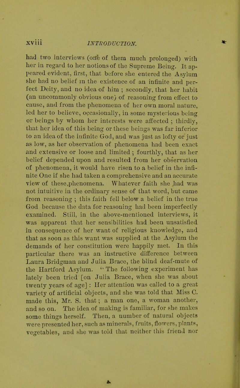 had two interviews (on^ of them much prolonged) with her in regard to her notions of the Supreme Being. It ap- peared evident, first, that before she entered the Asylum she had no belief m the existence of an infinite and per- fect Deity, and no idea of him ; secondly, that her habit (an uncommonly obvious one) of reasoning from effect to cause, and from the phenomena of her own moral nature, led her to believe, occasionally, in some mysterious being or beings by whom her interests were affected ; thirdly, that her idea of this being or these beings was far inferior to an idea of the infinite God, and was just as lofty or just as low, as her observation of phenomena had been exact and extensive or loose and limited ; fourthly, that as her belief depended upon and resulted from her observation of phenomena, it would have risen to a belief in the infi- nite One if she had taken a comprehensive and an accurate view of these,phenomena. Whatever faith she had was not intuitive in the ordinary sense of that word, but came from reasoning ; this faith fell below a belief in the true God because the data for reasoning had been imperfectly examined. Still, in the above-mentioned interviews, it was apparent that her sensibilities had been unsatisfied in consequence of her want of religious knowledge, and that as soon as this want was supplied at the Asylum the demands of her constitution were happily met. In this particular there was an instructive difference between Laura Brid^jman and Julia Brace, the blind deaf-mute of the Hartford Asylum.  The following experiment has lately been tried [on Julia Brace, when she was about twenty years of age] : Her attention was called to a great variety of artificial objects, and she was told that Miss C. made this, Mr. S. that; a man one, a woman another, and so on. The idea of making is familiar, for she makes some things herself. Then, a number of natural objects were presented her, such as minerals, fruits, flowers, plants, vegetables, and she was told that neither this friend nor