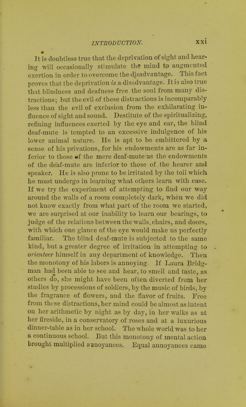 It is doubtless true that the deprivation of sight and hear- ing will occasionally stimulate the mind to augmented exertion in order to overcome the disadvantage. This fact proves that the deprivation is a disadvantage. It is also true that blindness and deafness free the soul from many dis- tractions; but the evil of these distractions is incomparably less than the evil of exclusion from the exhilarating in- fluence of sight and sound. Destitute of the spiritualizing, refining influences exerted by the eye and ear, the blind deaf-mute is tempted to an excessive indulgence of his lower animal nature. He is apt to be embittered by a sense of his privations, for his endowments are as far in- ferior to those «f the mere deaf-mute as the endowments of the deaf-mute are inferior to those of. the hearer and speaker. He is also prone to be irritated by the toil which he must undergo in learning what others learn with ease. If we try the experiment of attempting to find our way around the walls of a room completely dark, when we did not know exactly from what part of the room we started, we are surprised at our inability to learn our bearings, to judge of the relations between the walls, chairs, and doors, with which one glance of the eye would make us perfectly familiar. The blind deaf-mute is subjected to the same kind, but a greater degree of irritation in attempting to . orienteer himself in any department of knowledge. Then the monotony of his labors is annoying, If Laura Bridg- man had been able to see and hear, to smell and taste, as others do, she might have been often diverted from her studies by processions of soldiers, by the music of birds, by the fragrance of flowers, and the flavor of fruits. Free from these distractions, her mind could be almost as intent on her arithmetic by night as by day, in her walks as at her fireside, in a conservatory of roses and at a luxurious dinner-table as in her school. The whole world was to her a continuous school. But this monotony of mental action brought multiplied annoyances. Equal annoyances came