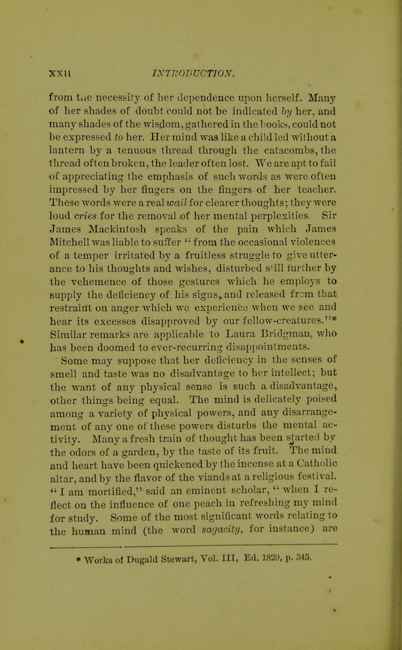 from tiic necessity of her dependence upon herself. Many of her shades of doubt could not be indicated hy her, and many shades of the wisdom, gathered in the books, could not be expressed to her. Her mind was like a child led without a lantern by a tenuous thread through the catacombs, the thread often broken, the leader often lost. We are apt to fail of appreciating the emphasis of such words as were often impressed by her fingers on the fingers of her teacher. These words were a real wail for clearer thoughts; they were loud cries for the removal ,of her mental perplexities. Sir James Mackintosh speaks of the pain which James Mitchell washable to suffer  from the occasional violences of a temper irritated by a fruitless struggle to give utter- ance to his thoughts and wishes, disturbed sUll lurther by the vehemence of those gestures which he employs to supply the deficiency of his signs,, and released frcm that restraint on anger which we experience when we see and hear its excesses disapproved by our fellow-creatures.* Similar remarks are applicable to Laura Bridgraan, who has been doomed to ever-recurring disapi)ointments. Some may suppose that her deficiency in the senses of smell and taste was no disadvantage to her intellect; but the want of any physical sense is such a disadvantage, other things being equal. The mind is delicately poised among a variety of physical powers, and any disarrange- ment of any one of these powers disturbs the mental ac- tivity. Many a fresh train of thought has been smarted by the odors of a garden, by the taste of its fruit. The mind and heart have been quickened by the incense at a Catholic altar, and by the flavor of the viands at a religious festival. 1 am mortified, said an eminent scholar,  when I re- flect on the influence of one peach in refreshing my mind for study. Some of the most significant words relating to the human mind (the word sagacity, for instance) are * Works ol Dugald Stewart, Vol. Ill, Ed. 182!), p. 345.