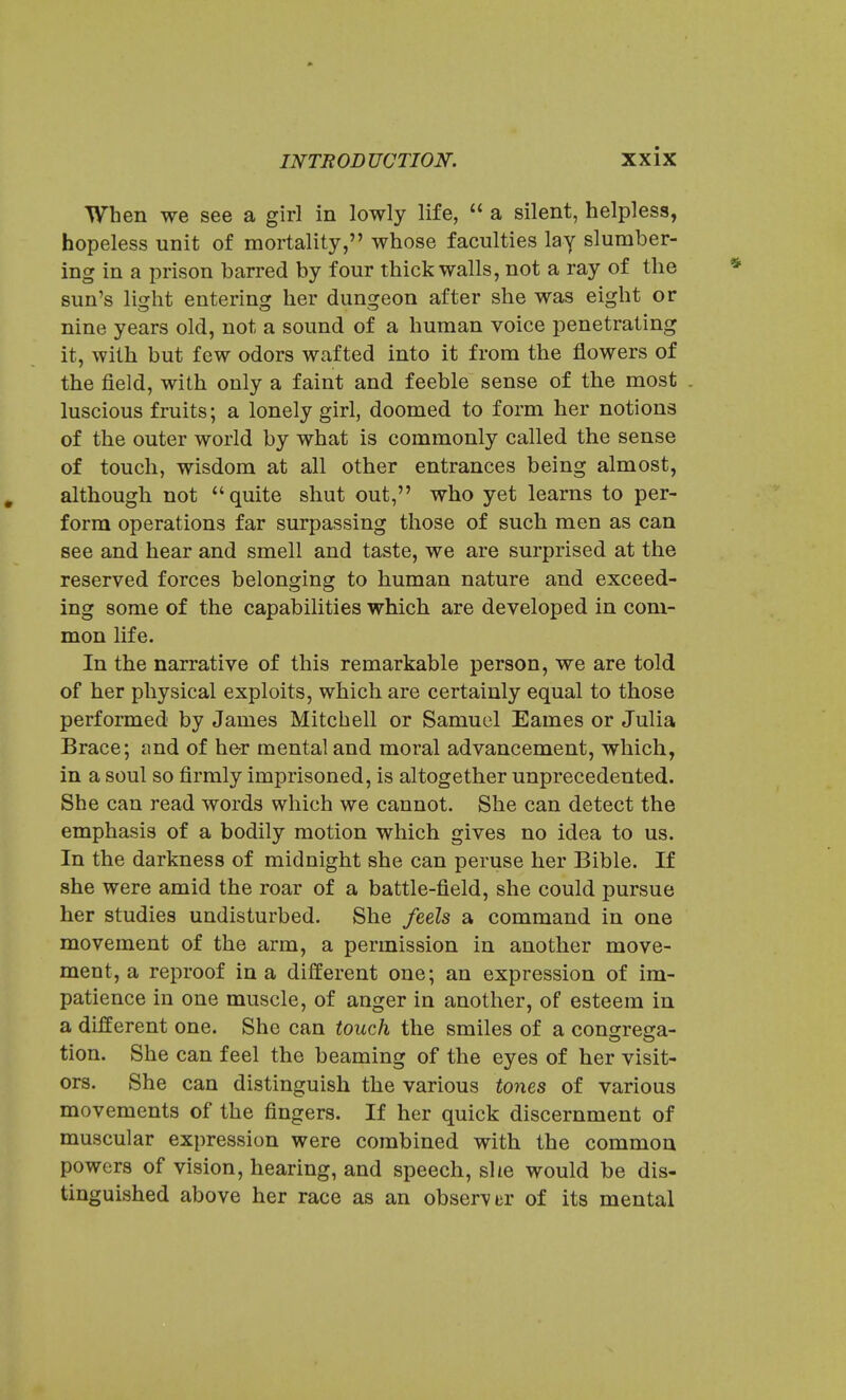 When we see a girl in lowly life,  a silent, helpless, hopeless unit of mortality, whose faculties lay slumber- ing in a prison barred by four thick walls, not a ray of the sun's light entering her dungeon after she was eight or nine years old, not a sound of a human voice penetrating it, with but few odors wafted into it from the flowers of the field, with only a faint and feeble sense of the most . luscious fruits; a lonely girl, doomed to form her notions of the outer world by what is commonly called the sense of touch, wisdom at all other entrances being almost, although not quite shut out, who yet learns to per- form operations far surpassing those of such men as can see and hear and smell and taste, we are surprised at the reserved forces belonging to human nature and exceed- ing some of the capabilities which are developed in com- mon life. In the narrative of this remarkable person, we are told of her physical exploits, which are certainly equal to those performed by James Mitchell or Samuel Eames or Julia Brace; and of he-r mental and moral advancement, which, in a soul so firmly imprisoned, is altogether unprecedented. She can read words which we cannot. She can detect the emphasis of a bodily motion which gives no idea to us. In the darkness of midnight she can peruse her Bible. If she were amid the roar of a battle-field, she could pursue her studies undisturbed. She feels a command in one movement of the arm, a permission in another move- ment, a reproof in a different one; an expression of im- patience in one muscle, of anger in another, of esteem in a different one. She can touch the smiles of a congrega- tion. She can feel the beaming of the eyes of her visit- ors. She can distinguish the various tones of various movements of the fingers. If her quick discernment of muscular expression were combined with the common powers of vision, hearing, and speech, she would be dis- tinguished above her race as an observer of its mental