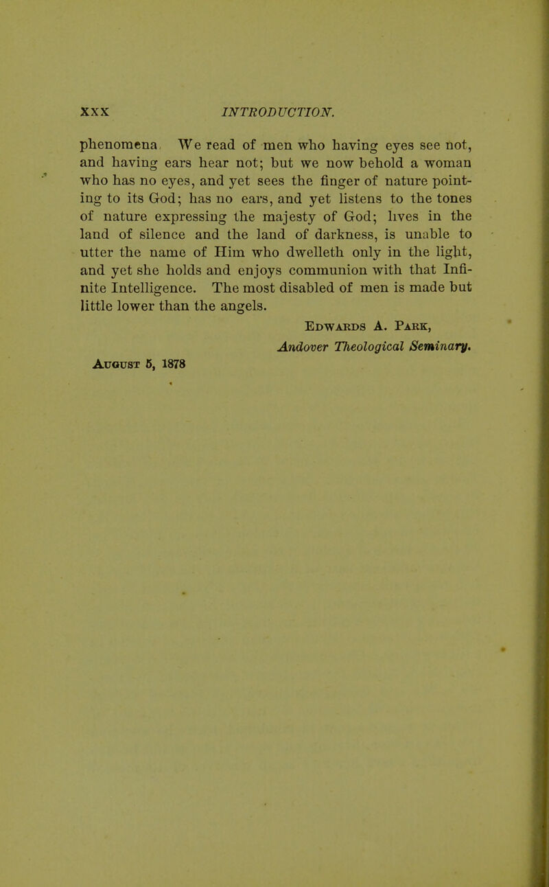 phenomena We read of men who having eyes see not, and having ears hear not; but we now behold a woman who has no eyes, and yet sees the finger of nature point- ing to its God; has no ears, and yet listens to the tones of nature expressing the majesty of God; lives in the land of silence and the land of darkness, is unable to utter the name of Him who dwelleth only in the light, and yet she holds and enjoys communion with that Infi- nite Intelligence. The most disabled of men is made but little lower than the angels. Edwards A. Park, Andover Theological Seminary, August 5, 1878