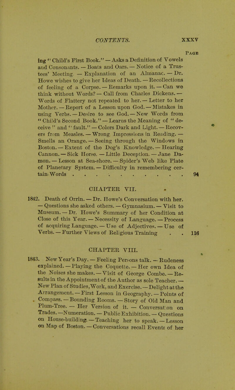 Page ing  Child's First Book. — Asks a Definition of Vowels and Consonants. — Boats and Oars. — Notice of a Trus- tees' Meeting. — Explanation of an Almanac. — Dr. Howe wishes to give her Tdeas of Death. —Recollections of feeling of a Corpse. — Remarks upon it. — Can we think without Words? — Call from Charles Dickens. — Words of Flattery not repeated to her. — Letter to her Mother. — Report of a Lesson upon God. — Mistakes in using Verbs. — Desire to see God. — New Words from  Child's Second Book. — Learns the Meaning of ** de- ceive •' and fault. — Colors Dark and Light. — Recov- ers from Measles. — Wrong Impressions in Reading.— Smells an Orange. — Seeing through the Windows in Boston. — Extent of the Dog's Knowledge. — Hearing Cannon. — Sick Horse. — Little Deception. — Jane Da- mon. — Lesson at Sea-shore. — Spider's Web like Plate of Planetary System. — Difficulty in remembering cer- tain Words 94 CHAPTER VII. 1842. Death of Orrin. —Dr. Howe's Conversation with her. — Questions she asked others. — Gymnasium. — Visit to Museum.— Dr. Howe's Summary of her Condition at Close of this Year. — Necessity of Language.—Process of acquiring Language. — Use of Adjectives. — Use of Verbs. —Further Views of Religious Training . . 116 CHAPTER VIII. 1843. New Year's Day. — Feeling Persons talk. — Rudeness explained.—Playing the Coquette. — Her own Idea of the Noises she makes. —Visit of George Combe. —Re- sults in the Appointment of the Author as sole Teacher. — New Plan of Studies, Work, and Exercise. — Delight at the Arrangement. — First Lesson in Geography. — Points of . Compass.—Bounding Rooms. — Story of Old Man and Plum-Tree. — Her Version of it. — Conversat on on Trades. —Numeration. — Public Exhibition. — Questions on House-building. —Teaching her to speak. — Lesson on Map of Boston. — Conversations recall Events of her