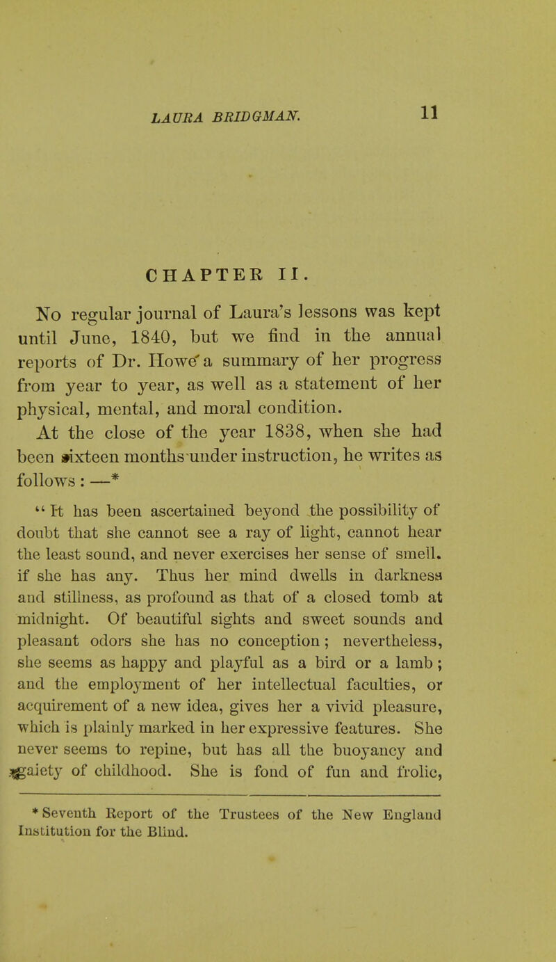 CHAPTER II. No regular journal of Laura's lessons was kept until June, 1840, but we find in the annual reports of Dr. Howe' a summary of her progress from year to year, as well as a statement of her physical, mental, and moral condition. At the close of the year 1838, when she had been *ixteen months under instruction, he writes as follows: —*  R has been ascertahied beyond the possibility of doubt that she cannot see a ray of light, cannot hear the least sound, and never exercises her sense of smell, if she has any. Thus her mind dwells in darknesa and stillness, as profound as that of a closed tomb at midnight. Of beautiful sights and sweet sounds and pleasant odors she has no conception; nevertheless, she seems as happy and playful as a bird or a lamb; and the employment of her intellectual faculties, or acquirement of a new idea, gives her a vivid pleasure, which is plainly marked in her expressive features. She never seems to repine, but has ail the buoyancy and .gaiety of childhood. She is fond of fun and frolic, ♦Seventh Report of the Trustees of the New EnglauU Institution for the Blind.